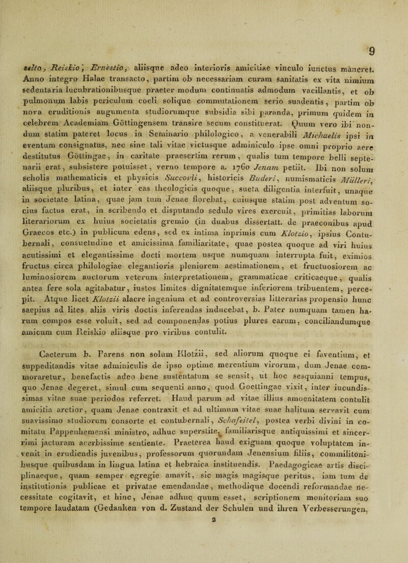 / 9 stlto, Reiukio) Erneslid, aiiisque adeo interioris amicitiae vinculo iunctus maneret. Anno integro Halae transacto, partim ob necessariam curam sanitatis ex vita nimium sedentaria lucubrationibusque praeter modum continuatis admodum vacillantis, et ob pulmonum labis periculum coeli solique commutationem serio suadentis, partim ob nova eruditionis augumenta studiorumque subsidia sibi paranda, primum quidem in celebrem Academiam Gdttingensem transire secum constituerat. Quum vero ibi non¬ dum slatim pateret locus in Seminario pbilologico, a venerabili Michaelis ipsi in eventam consignatus, nec sine tali vitae victusque adminiculo ipse omni proprio aere destitutus Gottingae, in caritate praesertim rerum, qualis tum tempore belli septe¬ narii erat, subsistere potuisset, verno tempore a. 1760 Jenain petiit. Ibi non solum scholis mathematicis et physicis Succopii, historicis B uder i, numismaticis Mulieri aliisque pluribus, et inter eas theologicis quoque, sueta diligentia interfuit, unaque in societate latina, quae jam tum Jenae florebat, cuiusque statim post adventum so¬ cius factus erat, in scribendo et disputando sedulo vires exercuit, primitias laborum literariorum ex huius societatis gremio (in duabus dissertati, de praeconibus apud Graecos etc.) in publicum edens, sed ex intima inprimis cum Klotzio, ipsius Contu¬ bernali, consuetudine et amicissima familiaritate, quae postea quoque ad viri huius acutissimi et elegantissime docti mortem usque numquam interrupta fuit, eximios fructus circa philologiae elegantioris pleniorem aestimationem, et fructuosiorem ac luminosiorem auctorum veterum interpretationem, grammaticae criticaeque, qualis antea fere sola agitabatur, iustos limites dignitalemque inferiorem tribuentem, perce¬ pit. Atque licet Kloizii alacre ingenium et ad controversias litterarias propensio hunc saepius ad lites aliis viris doctis inferendas inducebat, b. Pater numquam tamen ha¬ rum compos esse voluit, sed ad componendas potius plures earum, conciliandumque amicum cum Pi.ciskio aliisque pro viribus contulit. . ■j; 7. • * • V;*f . • ‘ '• \ Caeterum b. Parens non solum Kloizii, sed aliorum quoque ei faventium, et suppeditandis vitae adminiculis de ipso optime merentium virorum, dum Jenae com¬ moraretur, benefactis adeo bene sustentatum se sensit, ut hoc sesquianni tempus, quo Jenae degeret, simul cum sequenti anno, quod Gocltingae vixit, inter iucundis- simas vitae suae periodos referret. Haud parum ad vitae illius amoenitatem contulit amicitia arctior, quam Jenae contraxit et ad ultimum vitae suae halitum servavit cum suavissimo studiorum consorte et contubernali, Schctfeilel, postea verbi divini in co¬ mitatu Pappenhemensi ministro, adhuc superstite, familiarisque antiquissimi et sincer- rimi jacturam acerbissime sentiente. Praeterea haud exiguam quoque voluptatem in¬ venit in erudiendis juvenibus, professorum quorundam Jenensmm filiis, commilitoni¬ busque quibusdam in lingua latina et hebraica instituendis. Paedagogicae artis disci¬ plinaeque , quam semper egregie amavit, sic magis magisque peritus, iam tum de institutionis publicae et privatae emendandae, methodique docendi reformandae ne¬ cessitate cogitavit, et hinc, Jenae adhuc quum esset, scriptionem monitoriam suo tempore laudatam (Gedanken von d. Zustand der Schulen und ihren Verbessenmgen, 2