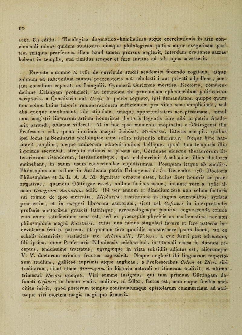 to 1761. 8.) edidit. Theologiae dogmatico-homileticae atque exercitationis m arte con- cionandi minus quidem studiosus, eiusque philologicam potius atque exegeticam par¬ tem reliquis praeferens, illam haud tamen prorsus neglexit, interdum orationes sacras habens in templis, etsi timidus semper et fere invitus ad tale opus accesserit. Exeunte autumno a. 1761 de curriculo studii academici finiendo cogitans, atque animum ad subeundum munus praeceptoris aut scholastici aut privati adpellens, jam- jam consilium ceperat, ex Longolii, Gymnasii Curiensis meritiss. Rectoris, commen¬ datione Erlangam proficisci, ad ineundam ibi provinciam ephemeridum politicarum scriptoris, a Consiliario aul. Grofs, b. patri9 cognato, ipsi demandatam, quippe quum non solum huius laboris renumerationem sufficientem pro vitae suae simplicitate, sed alia quoque emolumenta sibi stipulata, unaque opportunitatem acceptissimam, simul cum magistri liberarum artium honoribus doctoris legentis iura sibi in patria Acade¬ mia parandi, oblatam videret. At in hoc ipso momento inopinatus a Gottingensi illo Professore cel., quem inprimis magni faciebat, Michaelis, litteras accepit, quibus ipsi locus in Seminario philologico cum solito stipendio offerretur. Neque hinc hae¬ sitavit amplius, neque amicorum admonitionibus bellique, quod tum temporis illic inprimis saeviebat, strepitu retineri se passus est, Gottingae eiusque thesaurorum lit¬ terariorum visendorum, institutionisque, qua celeberrimi Academiae illius doctorcs eminebant, in suum usum convertendae cupidissimus. Postquam itaque ab ampliss. Philosophorum ordine in Academia patria Erlangensi d. 5i. Decembr. 1761 Doctoris Philosophiae et L. L. A. A. M. dignitate ornatus esset, huius licet honoris ac prae¬ rogativae, quamdiu Gottingae esset, nullum faciens usum, ineunte vere a. 1762 al¬ mam Georgiam Augustam adiit. Ibi per annum et dimidium fere non solum fautoris sui eximie de ipso merentis, Michaelis, institutione in linguis orientalibus, syriaca praesertim, et in exegesi librorum sacrorum, sicut cel. Gefsneri in interpretandis profanis auctoribus graecis latinisquc, archaeologiaque penitius cognoscenda eximia cum animi satisfactione usus est, sed ex praeceptis physicis ac mathematicis nec non philosophicis magni Kaestneri, cuius non minus singulari favore et fere paterna be¬ nevolentia frui b. patrem, et quocum fere quotidie consuescere ipsum licuit, uti ex scholis historicis, statisticis etc. Aclienwaili, JVeberi, a quo brevi post adventum, filii ipsius, nunc Professoris Kiloniensis celeberrimi, instituendi causa in domum re¬ ceptus, amicissime tractatus, egregieque in vitae subsidiis adjutus est, aliorumque V. V. doctorum eximios fructus capessivit. Neque neglexit ibi linguarum nuperio¬ rum studium, gallicae inprimis atque anglicae, a Professoribus Coloin et Dietz sibi traditarum, sicut etiam Murrayum in historia naturali et itinerum audivit, et ultimo - trimestri Heynii quoque, Viri summe insignis, qui tum primum Gottingam de¬ functi Gefsneri in locum venit, auditor, ni fallor, factus est, cum eoque foedus ami¬ citiae inivit, quod posterum tempus continuatumque epistolarum commercium ad utri- usque viri mortem magis magisque firmavit.