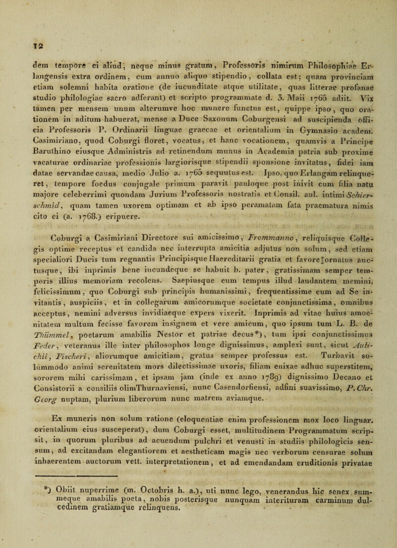 dem tempore ei aliud, neque minus gratum, Professoris nimirum Philosophiae Er- langensis extra ordinem, cum annuo aliquo stipendio, collata est; quam provinciam etiam solemni habita oratione (de iucunditate atque utilitate, quas litterae profanae studio philologiae sacro adferanl) et scripto programmate d. 3. Maii 1766 adiit» Vi* tamen per mensem unum alterumve hoc munere functus est, quippe ipso, quo ora¬ tionem in aditum habuerat, mense a Duce Saxonum Coburgensi ad suscipienda offi¬ cia Professoris P. Ordinarii linguae graecae et orientalium in Gymnasio academ. Casimiriano, quod Coburgi floret, vocatus, et hanc vocationem, quamvis a Principe Baruthino eiusque Administris ad retinendum munus in Academia patria sub proxime vacaturae ordinariae professionis largiorisque stipendii sponsione invitatus, fidei iam datae servandae causa, medio Julio a. 1^65 sequutus est. Ipso, quo Erlangam relinque¬ ret, tempore foedus conjugale primum paravit pauloque post inivit eum filia natu majore celeberrimi quondam Jurium Professoris nostratis et Consil. aul. intimi Schier- sclimid, quam tamen uxorem optimam et ab ipso peramatam fata praematura nimis cito ei (a. 1768.) eripuere. Coburgi a Casimiriani Directore sui amicissimo, Frojhmanno, reliquisque Colle¬ gis optime receptus et candida nec interrupta amicitia adjutus non solum, sed etiam specialiori Ducis tum regnantis Principisque Haereditarii gratia et favore Jornatus auc¬ tusque, ibi iriprimis bene iucundeque se habuit b. pater, gratissimam semper tem¬ poris illius memoriam recolens. Saepiusque eum tempus illud laudantem memini, felicissimum, quo Coburgi sub principis humanissimi, frequentissime eum ad Se in¬ vitantis , auspiciis, et in collegarum amicorumque societate conjunctissima, omnibus acceptus, nemini adversus invidiaeque expers vixerit. Inprimis ad vitae huius amoe¬ nitatem multum fecisse favorem insignem et vere amicum, quo ipsum tum L. B. de Thiimmel, poetarum amabilis Nestor et patriae decus*), tum ipsi conjunctissimus peder, veteranus ille inter philosophos longe dignissimus, amplexi sunt, sicut Audi- chii, Fischeri, aliorumque amicitiam, gratus semper professus est. Turbavit so¬ lummodo animi serenitatem mors dilectissimae uxoris, filiam enixae adhuc superstitem* sororem mihi carissimam, et ipsam jam (inde ex anno 1789) dignissimo Decano et Consistorii a consiliis olimThurnaviensi, nunc Casendoriiensi, adfini suavissimo, P. Chr. Georg nuptam, plurium liberorum nunc matrem aviamque. Ex muneris non solum ratione (eloquentiae enim professionem mox loco linguar. orientalium eius susceperat), dum Coburgi esset, multitudinem Programmatum scrip¬ sit , in quorum pluribus ad acuendum pulchri et venusti in studiis philologicis sen¬ sum, ad excitandam elegantiorem et aestheticam magis nec verborum censurae solum inhaerentem auctorum vett. interpretationem, et ad emendandam eruditionis privatae *) Obiit nuperrime (m. Octobris h. a.), uti nunc lego, venerandus hic senex sum- meque amabilis poeta, nobis posterisque nunquam interituram carminum dul¬ cedinem gratiamque relinquens. - - -