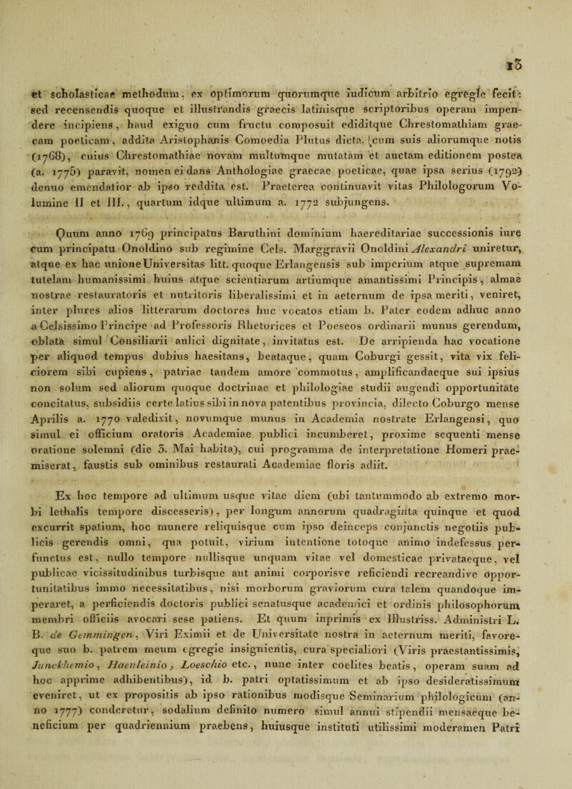 et scholasticae methodum, ex optimorum quorumque mdicum arbitrio egregie fecit: eecl recensendis quoque et illustrandis graecis latinisque scriptoribus operam impen¬ dere incipiens, haud exiguo cum fructu composuit ediditque Chrestomathiam grae- cara poeticam, addita Aristophanis Comoedia Plutus dicta, [cum suis aliorumque notis (1768), cuius Clirestomatliiae novam multumque mutatam et auctam editionem postea (a. 1776) paravit, nomen ei dans Anthologiae graecae poeticae, quae ipsa serius (1792) clenuo emendatior ab ipso reddita est. Praeterea continuavit vitas Philologorum Vo¬ lumine II et 111., quartum idque ultimum a. 1772 subjungens. Quum anno 1769 principatus Baruthini dominium haereditariae successionis iure cum principatu Onoldino sub regimine Ceis. Marggravii Onoldini Alexandri uniretur, atque ex hac unione Universitas litt. quoque Erlangensis sub imperium atque supremam tutelam humanissimi huius atque scientiarum artiumque amantissimi Principis , almae nostrae restauratoris et nutritoris liberalissimi et in aeternum de ipsa meriti, veniret, inter plures alios litterarum doctores huc vocatos etiam b. Pater eodem adhuc anno a Celsissimo Principe ad Professoris Rhetorices et Poeseos ordinarii munus gerendum, oblata simul Consiliarii aulici dignitate, invitatus est. De arripienda hac vocatione per aliquod tempus dubius haesitans, beataque, quam Coburgi gessit, vita vix feli¬ ciorem sibi cupiens, patriae tandem amore 'commotus, amplificandaeque sui ipsius non solum sed aliorum quoque doctrinae et philologiae studii augendi opportunitate concitatus, subsidiis certe latius sibi in nova patentibus provincia, dilecto Coburgo mense Aprilis a. 1770 valedixit, novumque munus in Academia nostrate Erlangensi, quo simul ei oificium oratoris Academiae publici incumberet, proxime sequenti mense oratione solemni (die 5. Mai habita), cui programma de interpretatione Homeri prae¬ miserat, faustis sub ominibus restaurati Academiae floris adiit. Ex hoc tempore ad ultimum usque vitae diem (ubi tantummodo ab extremo mor¬ bi lethalis tempore discesseris) , per longum annorum quadraginta quinque et quod excurrit spatium, hoc munere reliquisque cum ipso deinceps conjunctis negotiis pub¬ licis gerendis omni, qua potuit, virium intentione totoqne animo indefessus per¬ functus est, nullo tempore nullisque unquam vitae vel domesticae privataeque, vel publicae vicissitudinibus lurbisque aut animi corporisve reficiendi recreandive oppor¬ tunitatibus immo necessitatibus, nisi morborum graviorum cura talem quandoque im¬ peraret, a perficiendis doctoris publici senatusque academici et ordinis philosophorum membri officiis avocari sese patiens. Et quum inprimis ex liluslriss. Administri L. B. de Gemmingen, Viri Eximii et de Universitate nostra in aeternum meriti, favore¬ que suo b. patrem meum egregie insignientis, cura specialiori (Viris praes tantissimis, Junckhemio, Haenleinio > Loeschio etc., nunc inter coelites beatis, operam suam ad hoc apprime adhibentibus), id b. patri optatissimum et ab ipso desideratissimum eveniret, ut ex propositis ab ipso rationibus modisque Seminarium philologieum (an¬ no 1777) conderetur, sodalium definito numero simul annui stipendii mensaeque be¬ neficium per quadriennium praebens, huiusque instituti utilissimi moderamen Patri