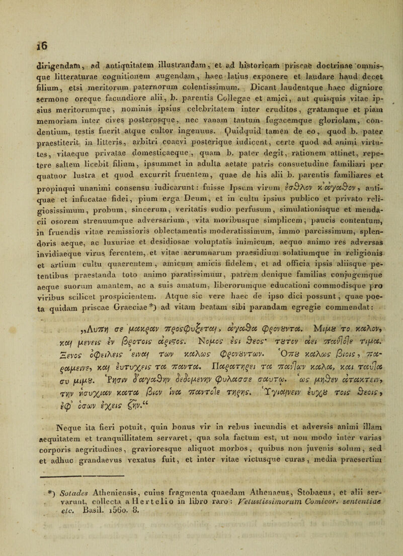 dirigendam, ad antiquitatem illustrandam, et ad historicam priscae doctrinae omnis- que litteraturae cognitionem augendam, haec latius exponere et laudare haud decet filium, etsi meritorum paternorum colentissimum. Dicant laudentque haec digniore sermone oreque facundiore alii, b. parentis Collegae et amici, aut quisquis vitae ip¬ sius meritorumque, nominis ipsius celebritatem inter eruditos, gratamque et piam memoriam inter cives posterosque, nec vanam tantum fugacemque gloriolam, con¬ dentium, testis fuerit atque cultor ingenuus. Quidquid tamen de eo, quod b. pater praestiterit in litteris, arbitri coaevi posterique iudicent, certe quod ad animi virtu¬ tes, vitaeque privatae domesticaeque , quam b. pater degit, rationem attinet, repe¬ tere saltem licebit filium, ipsummet in adulta aetate patris consuetudine familiari per quatuor lustra et quod excurrit fruentem, quae de his alii b. parentis familiares et propinqui unanimi consensu iudicarunt: fuisse Ipsum virum IctSAov k ccycc&cv, anti¬ quae et infucatae fidei, pium erga Deum, et in cultu ipsius publico et privato reli¬ giosissimum, probum, sincerum, veritatis sudio perfusum, simulationisque et menda¬ cii osorem strenuumque adversarium, vita moribusque simplicem, paucis contentum, in finiendis vitae remissioris oblectamentis moderatissimum, immo parcissimum, sjden- doris aeque, ac luxuriae et desidiosae voluptatis inimicum, aequo animo res adversas invidiaeque virus ferentem, et vitae aerumnarum praesidium solatiumque in religionis et artium cultu quaerentem, amicum amicis fidelem, et ad officia ipsis aliisque pe¬ tentibus praestanda toto animo paratissimum, patrem denique familias conjugemque aeque suorum amantem, ac a suis amatum, liberorumque educationi commodisque pro viribus scilicet prospicientem. Atque sic vere liaee de ipso dici possunt, quae poe¬ ta quidam priscae Graeciae *) ad vitam beatam sibi parandam egregie commendat: „Ai)7tYj as (amk^c&v 7T^os(pv^srocf, dyocBoc (p^ovsvroc. MifAa ro kocAov, K&f (Asveis iv (i^orois dqtzcs. ISopc? ht Seos' T8rcv oest Ttocflols TtfAOc. Zsvos iQtihsis 'sivcq roov kmXojs (pgcvsvroov. *Otis v.ocKcns (2iois , 7rac- Kctj lvrv%sis roc 7tccvroc. Ilccgecririg&i roc 7rocvtccv v.cchoc, kou rccvloc av *Pt\aiv ^coyccdrjv §s$c(asv'/iv (pvAocaas aocvra. ‘ois fjtq&sv drccKTstVy mv%iccv Kocroc (2tcv hoc rfccvToIs ty\%y\s. Tyiocjveiv iv%8 rois Etsciz, |<p’ oaoov l%eis &iv.u Neque ita fieri potuit, quin bonus vir in rebus iucundis et adversis animi illam aequitatem et tranquillitatem servaret, qua sola factum est, ut non modo inter varias corporis aegritudines, gravioresque aliquot morbos, quibus non juvenis solum, sed et adhuc grandaevus vexatus fuit, et inter vitae victusque curas, media praesertim *) Sotades Atheniensis, cuius fragmenta quaedam Athenaeus, Stobaeus, et alii ser¬ varunt, collecta aHertelio in libro raro: Vetustissimorum Cornicor, sententiae ete. Basii. i56o. 8.