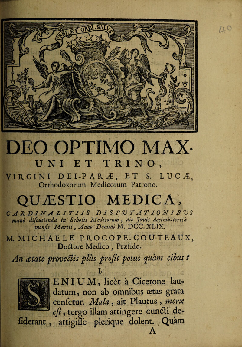 DEO OPTIMO MAX- UNI ET TRINO, VIRGINI DEI-PARi, ET S. LUCi,, Orthodoxorum Medicorum Patrono. QUAESTIO MEDICA, CARD IN ALIT1 IS DISPUTATIONIBUS mane difcutienda in Scholis Medicorum, die Jovis decima, tertia menjis Martii 3 Anno Domini M. DCC. XLIX. M.MICHAELE PROCOPE-COUTEAUX, Doftore Medico, Prafide. Alt CCtClte proveclis plus prn^t Hntus nuam r.ihiis ? I. E NIU M, licet a Cicerone lau¬ datum, non ab omnibus aetas grata cenfetur. Mala, ait Plautus , merx efi, tergo illam attingere cundli de- fiderant, attigifle plerique dolent. Quam A