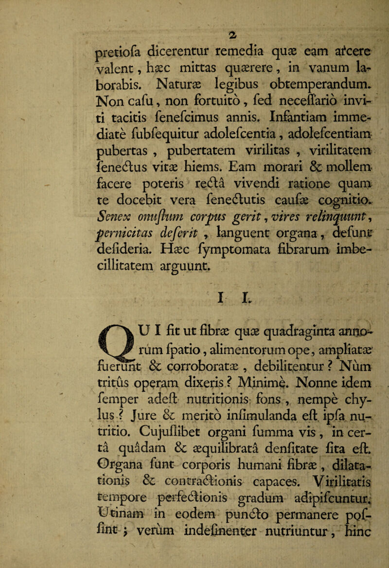pretiofa dicerentur remedia quae eam afcere valent, haec mittas quaerere, in vanum la¬ borabis. Naturae legibus obtemperandum. Non cafu, non fortuito, fed neceffario invi¬ ti tacitis fenefcimus annis. Infantiam imme¬ diate fubfequitur adolefcentia, adolefcentiam pubertas , pubertatem virilitas , virilitatem fenecftus vitae hiems. Eam morari & mollem facere poteris redla vivendi ratione quam te docebit vera fenedlutis caufae cognitio. Senex onuflum corpus gerit , vires relinquunt, pernicitas defer it , languent organa, de fune defideria. Haec fymptomata fibrarum imbe¬ cillitatem arguunt. I I. QUI fit ut fibras quae quadraginta anno¬ rum fpatio, alimentorum ope , ampliatae ruerunt & corroboratas, debilitentur ? Num tritus operam dixeris ? Minime. Nonne idem femper adeft nutritionis fons , nempe chy¬ lus ? Jure & merito infimulanda eft ipfa nu¬ tritio. Cujullibet organi fumma vis , in cer¬ ta quaidam & aequilibrata denfitate fita eft. Organa funt corporis humani fibrae, dilata¬ tionis & contracftionis capaces. Virilitatis tempore perfectionis gradum adipifcuntur. Utinam in eodem pundto permanere pof- fint j verum indefinenter nutriuntur, hinc