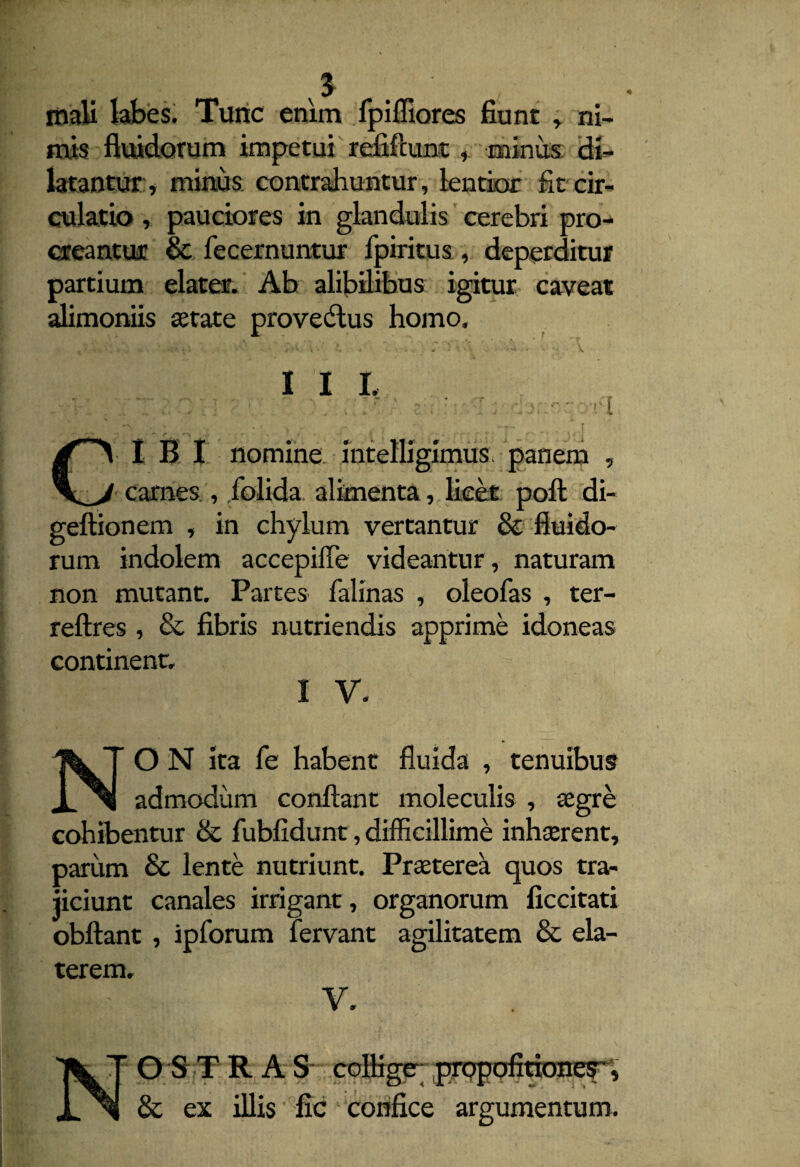 mali labes. Tunc enim fpiffiores fiunt , ni¬ mis fluidorum impetui refiftunt, minus di¬ latantur:, minus, contrahuntur, lentior fit cir¬ culatio , pauciores in glandulis cerebri pro¬ creantur & fecernuntur fpiritus , deperditur partium elater. Ab alibilibus igitur caveat alimoniis retate provectus homo. I I L ■ . ■ ■■ t jT\ I B I nomine intellxgimus panem , carnes , folida alimenta, licet poft di- geftionem , in chylum vertantur & fluido¬ rum indolem accepiffe videantur , naturam non mutant. Partes falinas , oleofas , ter- reftres , & fibris nutriendis apprime idoneas continent. i v. O N ita fe habent fluida , tenuibus admodum conflant moleculis , aegre cohibentur & fubfidunt, difficillime inhaerent. parum & lente nutriunt. Praeterea quos tra¬ jiciunt canales irrigant, organorum ficcitati obftant , ipforum fervant agilitatem & ela- terem. V. NO ST RAS colliger prppofitiones'', & ex illis fic confice argumentum.