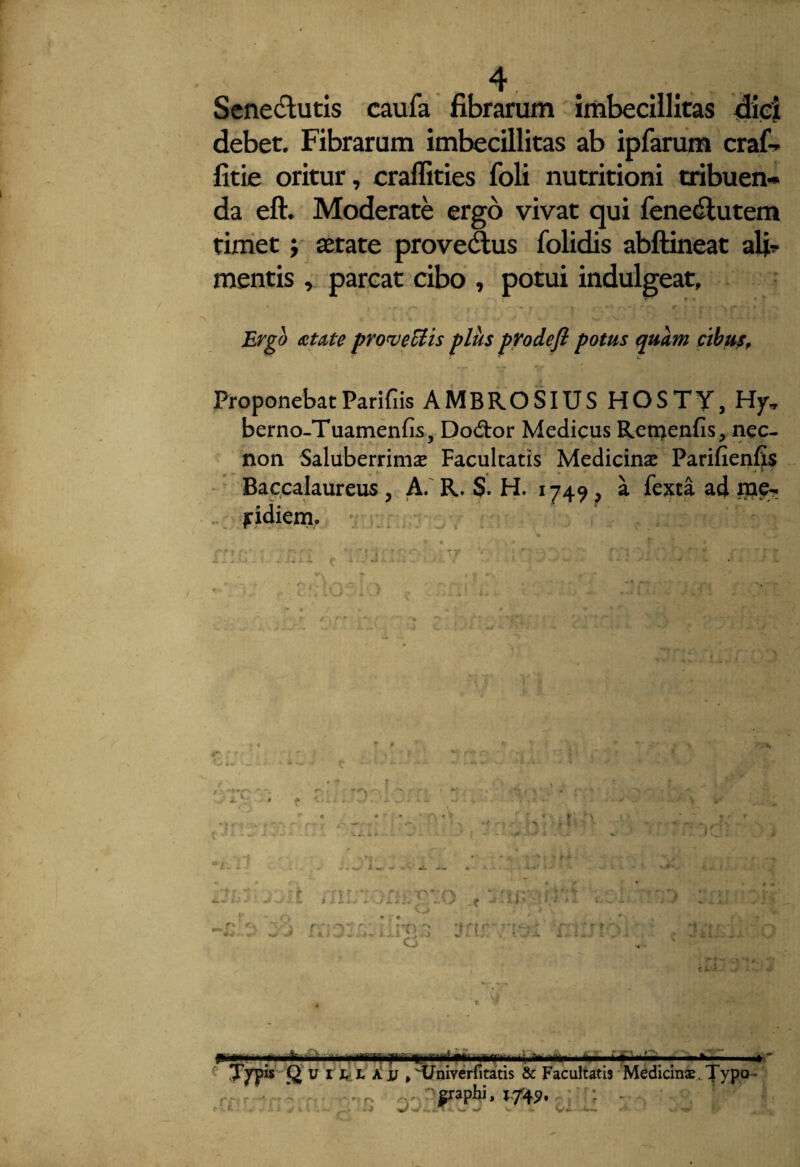 4 Senedtutis caufa fibrarum imbecillitas dici debet. Fibrarum imbecillitas ab ipfarum craf-r fitie oritur, craffities foli nutritioni tribuen¬ da eft. Moderate ergo vivat qui fenedlutem timet} aetate provedtus folidis abftineat alia¬ mentis , parcat cibo , potui indulgeat. Ergo aetate provectis plus prodefl potus quam cibus. Proponebat Parifiis AMBROSIUS HOSTY, Hy\, berno-Tuamenfis, Dodor Medicus Remenfis, nec- non Saluberrima Facultatis Medicinae Parifienf^s Baccalaureus , A. R. S. H. 1749 ^ a fexta ad me¬ ridiem. • i ;lr , Am W i- » - A w. V . - ■ Jl > . i«' - t . junonc e^o snm j*;5 o J - m' v a. 1 1 * i. ,'.1 j ■ } . %. <, l, . ( t, •»/ .X. 1 . - • h « X , 4 ) : ■< • >V»I P-5— .1 iu2 itf^Univerfitltis 8c Facultatis Medicinas.Jypo.''