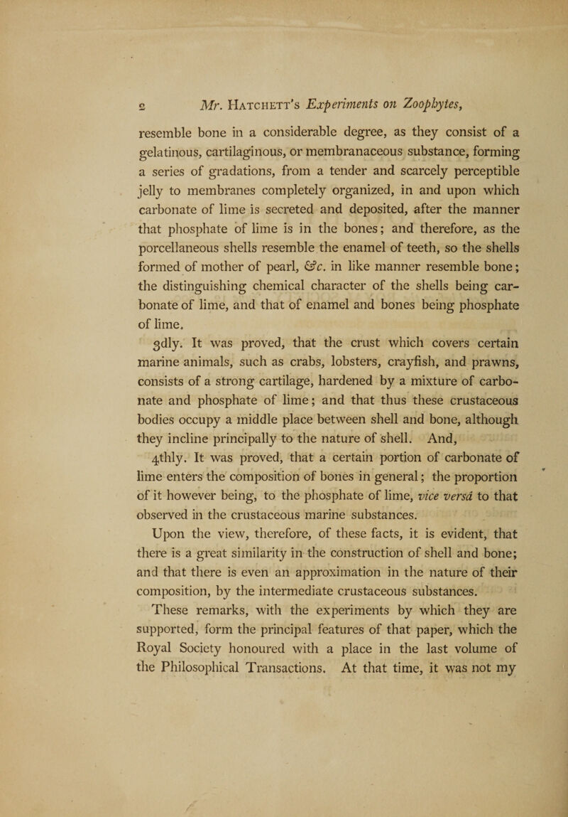 resemble bone in a considerable degree, as they consist of a gelatinous, cartilaginous, or membranaceous substance, forming a series of gradations, from a tender and scarcely perceptible jelly to membranes completely organized, in and upon which carbonate of lime is secreted and deposited, after the manner that phosphate of lime is in the bones; and therefore, as the porcellaneous shells resemble the enamel of teeth, so the shells formed of mother of pearl, &amp;c. in like manner resemble bone; the distinguishing chemical character of the shells being car¬ bonate of lime, and that of enamel and bones being phosphate of lime, 3dly. It was proved, that the crust which covers certain marine animals, such as crabs, lobsters, crayfish, and prawns, consists of a strong cartilage, hardened by a mixture of carbo¬ nate and phosphate of lime; and that thus these crustaceous bodies occupy a middle place between shell and bone, although they incline principally to the nature of shell. And, 4thly. It was proved, that a certain portion of carbonate of lime enters the composition of bones in general; the proportion of it however being, to the phosphate of lime, vice versa to that observed in the crustaceous marine substances. Upon the view, therefore, of these facts, it is evident, that there is a great similarity in the construction of shell and bone; and that there is even an approximation in the nature of their composition, by the intermediate crustaceous substances. These remarks, with the experiments by which they are supported, form the principal features of that paper, which the Royal Society honoured with a place in the last volume of the Philosophical Transactions. At that time, it was not my