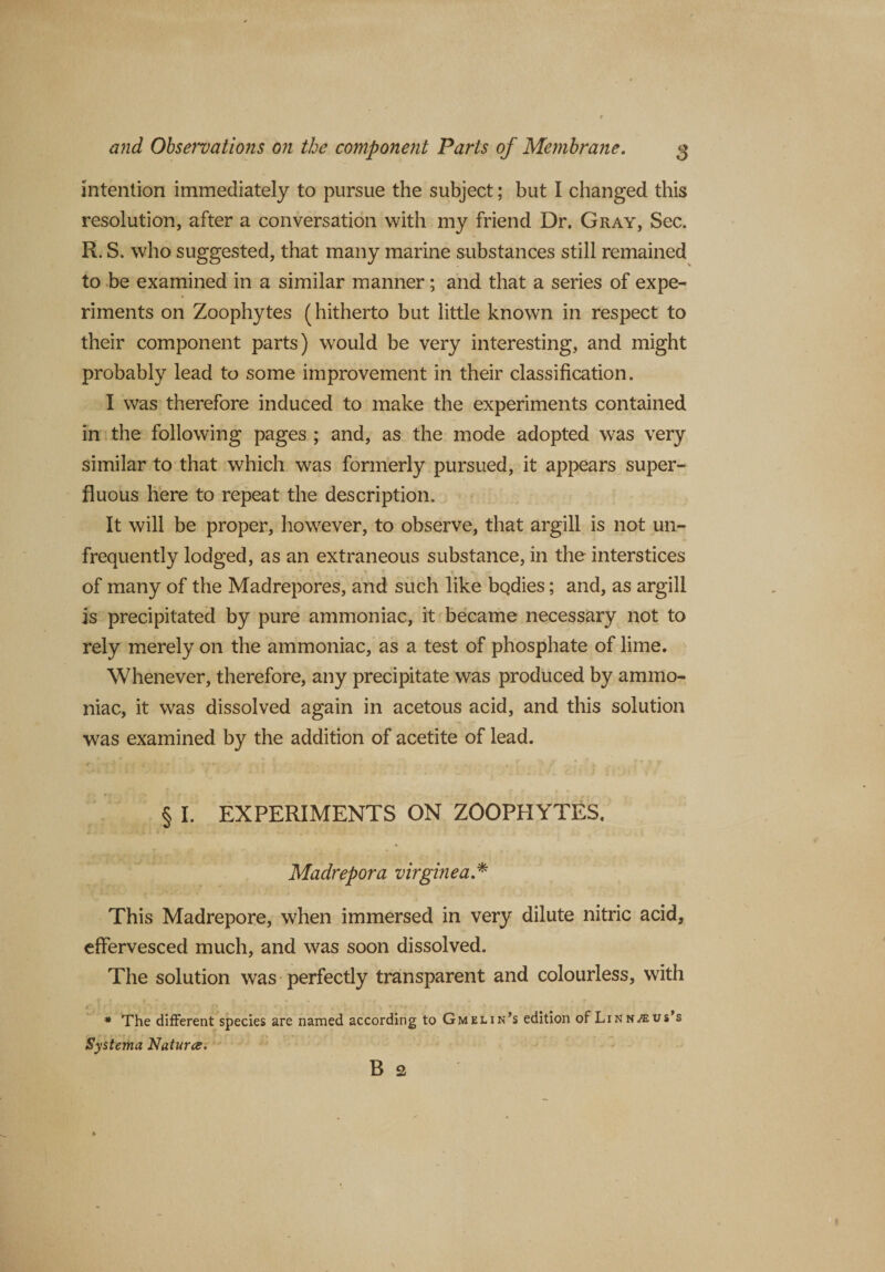 intention immediately to pursue the subject; but I changed this resolution, after a conversation with my friend Dr. Gray, Sec. R. S. who suggested, that many marine substances still remained to be examined in a similar manner; and that a series of expe¬ riments on Zoophytes (hitherto but little known in respect to their component parts) would be very interesting, and might probably lead to some improvement in their classification. I was therefore induced to make the experiments contained in the following pages ; and, as the mode adopted was very similar to that which was formerly pursued, it appears super¬ fluous here to repeat the description. It will be proper, however, to observe, that argill is not un- frequently lodged, as an extraneous substance, in the interstices ' . ST s rr of many of the Madrepores, and such like bQdies; and, as argill is precipitated by pure ammoniac, it became necessary not to rely merely on the ammoniac, as a test of phosphate of lime. Whenever, therefore, any precipitate was produced by ammo¬ niac, it was dissolved again in acetous acid, and this solution was examined by the addition of acetite of lead. § I. EXPERIMENTS ON ZOOPHYTES. Madrepora virginea * This Madrepore, when immersed in very dilute nitric acid, effervesced much, and was soon dissolved. The solution was perfectly transparent and colourless, with * The different species are named according to Gmelin’s edition of Lin nous’s Systema Natures. B 2