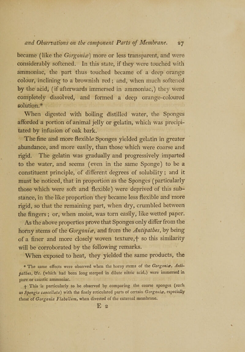 became (like the Gorgonice) more or less transparent, and were considerably softened. In this state, if they were touched with ammoniac, the part thus touched became of a deep orange colour, inclining to a brownish red; and, when much softened by the acid, (if afterwards immersed in ammoniac,) they were completely dissolved, and formed a deep orange-coloured solution.* When digested with boiling distilled water, the Sponges afforded a portion of animal jelly or gelatin, which was precipi¬ tated by infusion of oak bark. The fine and more flexible Sponges yielded gelatin in greater abundance, and more easily, than those which were coarse and rigid. The gelatin was gradually and progressively imparted to the water, and seems (even in the same Sponge) to be a constituent principle, of different degrees of solubility; and it must be noticed, that in proportion as the Sponges (particularly those which were soft and flexible) were deprived of this sub¬ stance, in the like proportion they became less flexible and more rigid, so that the remaining part, when dry, crumbled between the fingers ; or, when moist, was torn easily, like wetted paper. As the above properties prove that Sponges only differ from the horny stems of the Gorgonice, and from the Antipathes, by being of a finer and more closely woven texture,-f so this similarity will be corroborated by the following remarks. When exposed to heat, they yielded the same products, the * The same effects were observed when the horny stems of the Gorgonice, Anti¬ pathes, &amp;c. (which had been long steeped in dilute nitric acid,) were immersed in pure or caustic ammoniac. f This is particularly to be observed by comparing the coarse sponges (such as Spongia cancellata) with the finely reticulated parts of certain Gorgonice, especially those of Gorgonia Flabellum, when divested of the external membrane, E 2