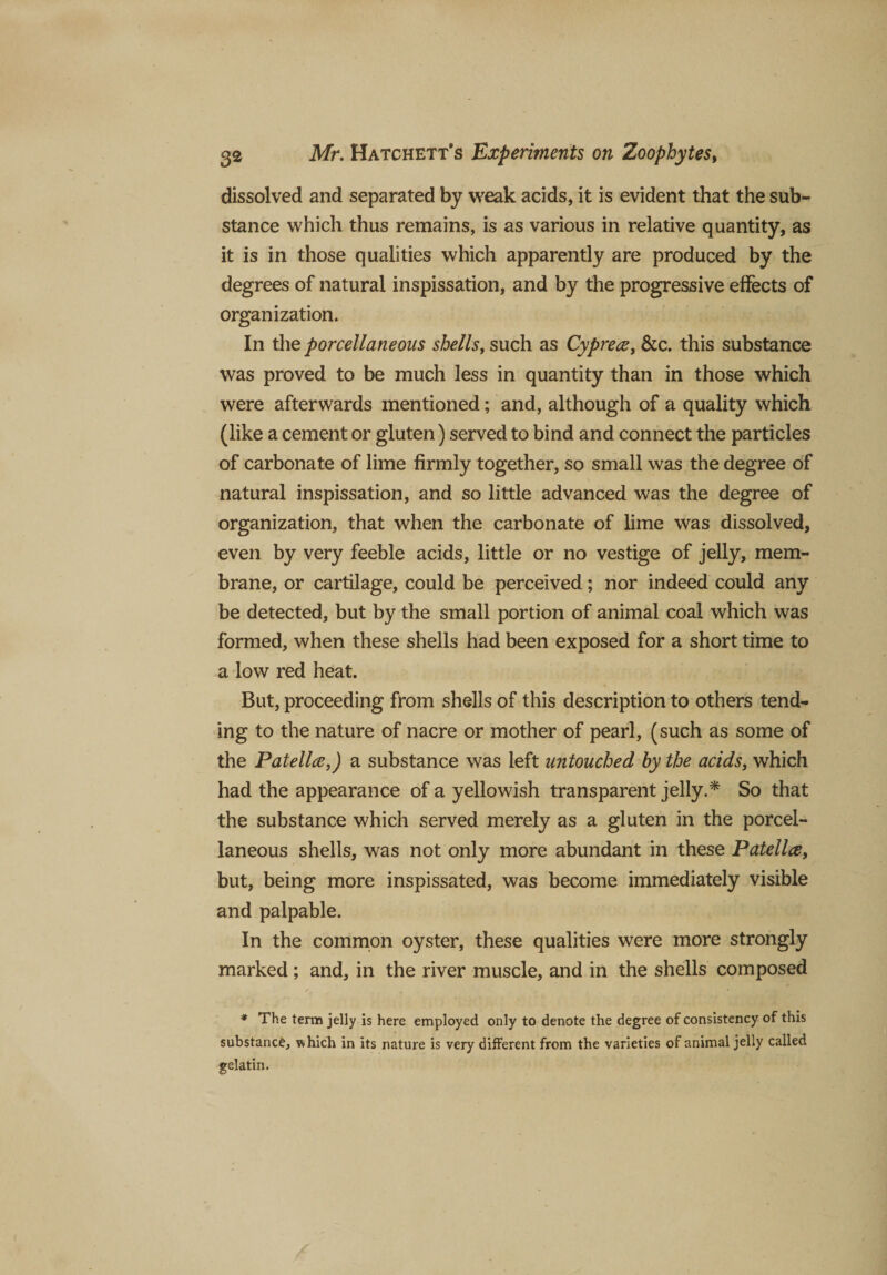 dissolved and separated by weak acids, it is evident that the sub¬ stance which thus remains, is as various in relative quantity, as it is in those qualities which apparently are produced by the degrees of natural inspissation, and by the progressive effects of organization. In thq porcellaneous shells, such as Cyprece, &amp;c. this substance was proved to be much less in quantity than in those which were afterwards mentioned; and, although of a quality which (like a cement or gluten) served to bind and connect the particles of carbonate of lime firmly together, so small was the degree of natural inspissation, and so little advanced was the degree of organization, that when the carbonate of lime was dissolved, even by very feeble acids, little or no vestige of jelly, mem¬ brane, or cartilage, could be perceived; nor indeed could any be detected, but by the small portion of animal coal which was formed, when these shells had been exposed for a short time to a low red heat. But, proceeding from shells of this description to others tend¬ ing to the nature of nacre or mother of pearl, (such as some of the Patella,) a substance was left untouched by the acids, which had the appearance of a yellowish transparent jelly.* So that the substance which served merely as a gluten in the porcel¬ laneous shells, was not only more abundant in these Patella, but, being more inspissated, was become immediately visible and palpable. In the common oyster, these qualities were more strongly marked; and, in the river muscle, and in the shells composed * The term jelly is here employed only to denote the degree of consistency of this substance, which in its nature is very different from the varieties of animal jelly called gelatin.