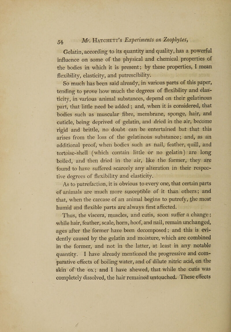 Gelatin, according to its quantity and quality, has a powerful influence on some of the physical and chemical properties of the bodies in which it is present; by these properties, I mean flexibility, elasticity, and putrescibility. So much has been said already, in various parts of this paper, tending to prove how much the degrees of flexibility and elas¬ ticity, in various animal substances, depend on their gelatinous part, that little need be added ; and, when it is considered, that bodies such as muscular fibre, membrane, sponge, hair, and cuticle, being deprived of gelatin, and dried in the air, become rigid and brittle, no doubt can be entertained but that this arises from the loss of the gelatinous substance; and, as an additional proof, when bodies such as nail, feather, quill, and tortoise-shell (which contain little or no gelatin) are long boiled, and then dried in the air, like the former, they are found to have suffered scarcely any alteration in their respec¬ tive degrees of flexibility and elasticity. As to putrefaction, it is obvious to every one, that certain parts of animals are much more susceptible of it than others; and that, when the carcase of an animal begins to putrefy, the most humid and flexible parts are always first affected. Thus, the viscera, muscles, and cutis, soon suffer a change; while hair, feather, scale, horn, hoof, and nail, remain unchanged, ages after the former have been decomposed; and this is evi¬ dently caused by the gelatin and moisture, which are combined in the former, and not in the latter, at least in any notable quantity. I have already mentioned the progressive and com¬ parative effects of boiling water, and of dilute nitric acid, on the skin of the ox; and I have shewed, that while the cutis was completely dissolved, the hair remained untouched. These effects