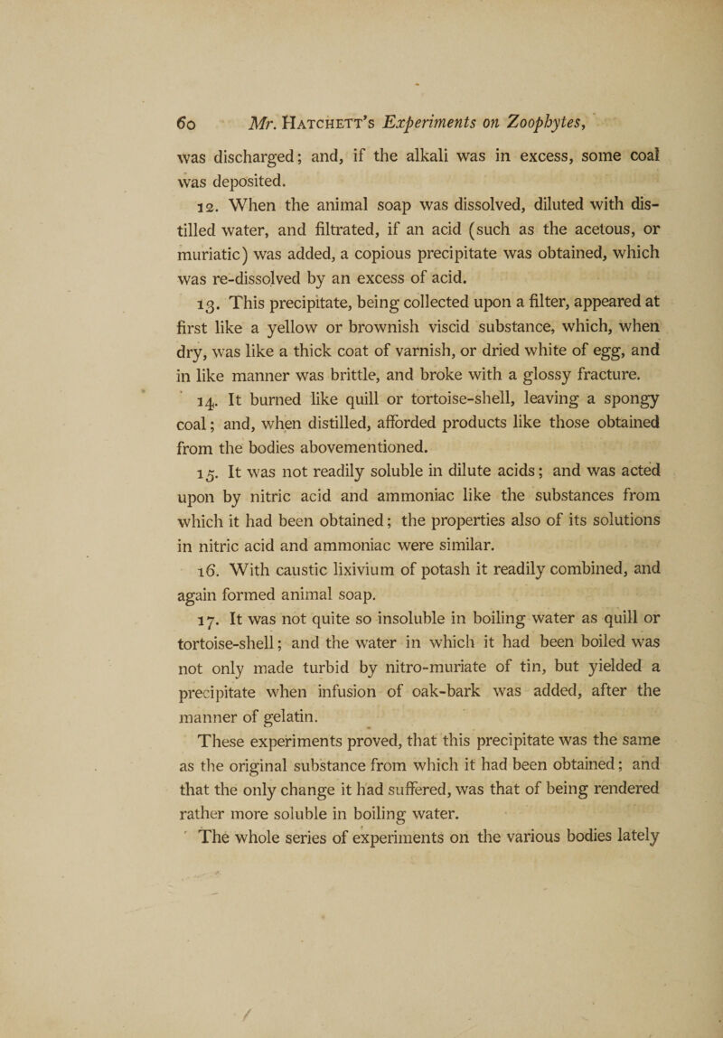 was discharged; and, if the alkali was in excess, some coal was deposited. 12. When the animal soap was dissolved, diluted with dis¬ tilled water, and filtrated, if an acid (such as the acetous, or muriatic) was added, a copious precipitate was obtained, which was re-dissolved by an excess of acid. 13. This precipitate, being collected upon a filter, appeared at first like a yellow or brownish viscid substance, which, when dry, was like a thick coat of varnish, or dried white of egg, and in like manner was brittle, and broke with a glossy fracture. 14. It burned like quill or tortoise-shell, leaving a spongy coal; and, when distilled, afforded products like those obtained from the bodies abovementioned. 15. It was not readily soluble in dilute acids; and was acted upon by nitric acid and ammoniac like the substances from which it had been obtained; the properties also of its solutions in nitric acid and ammoniac were similar. lb. With caustic lixivium of potash it readily combined, and again formed animal soap. 17. It was not quite so insoluble in boiling water as quill or tortoise-shell; and the water in which it had been boiled was not only made turbid by nitro-muriate of tin, but yielded a precipitate when infusion of oak-bark was added, after the manner of gelatin. These experiments proved, that this precipitate was the same as the original substance from which it had been obtained; and that the only change it had suffered, was that of being rendered rather more soluble in boiling water. The whole series of experiments on the various bodies lately