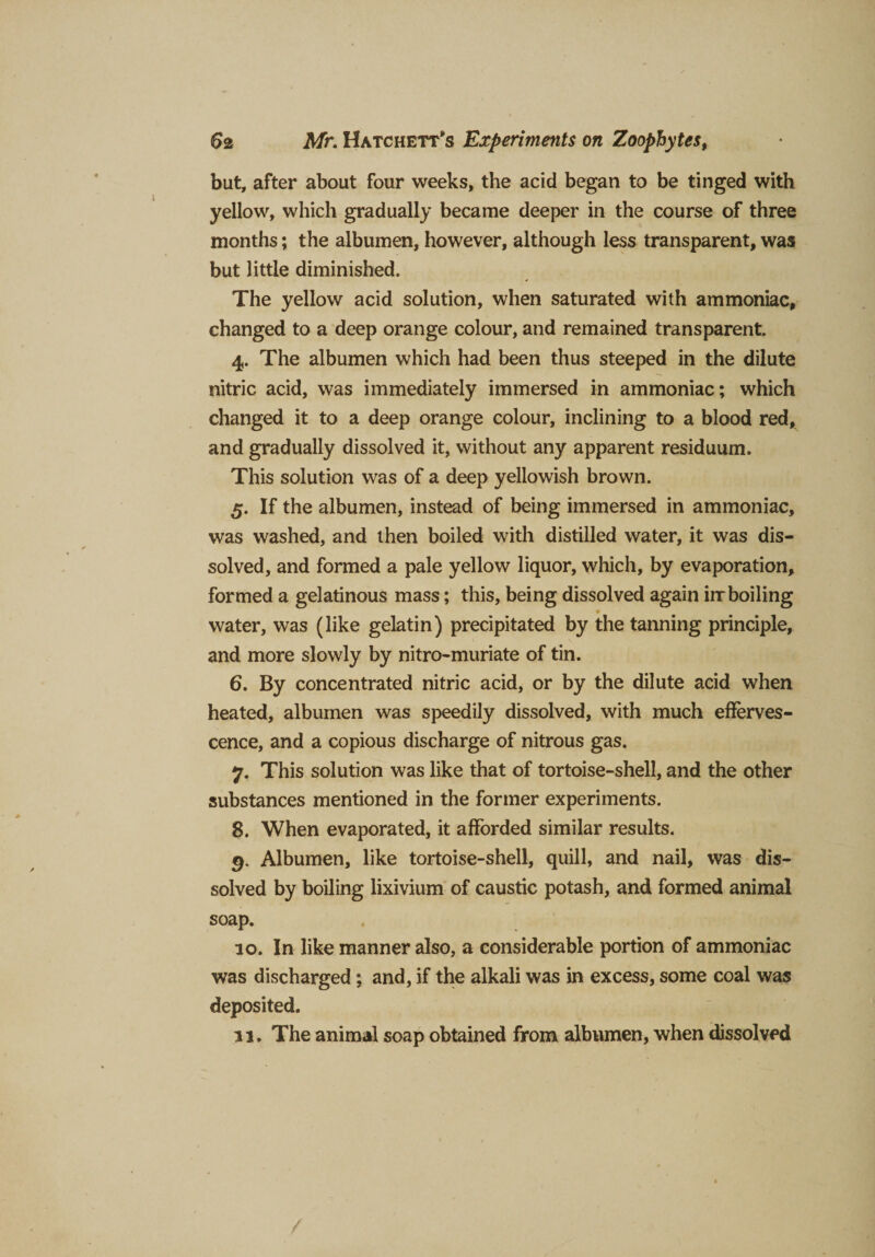 but, after about four weeks, the acid began to be tinged with yellow, which gradually became deeper in the course of three months; the albumen, however, although less transparent, was but little diminished. The yellow acid solution, when saturated with ammoniac, changed to a deep orange colour, and remained transparent. 4. The albumen which had been thus steeped in the dilute nitric acid, was immediately immersed in ammoniac; which changed it to a deep orange colour, inclining to a blood red, and gradually dissolved it, without any apparent residuum. This solution was of a deep yellowish brown. 5. If the albumen, instead of being immersed in ammoniac, was washed, and then boiled with distilled water, it was dis¬ solved, and formed a pale yellow liquor, which, by evaporation, formed a gelatinous mass; this, being dissolved again irr boiling 9 water, was (like gelatin) precipitated by the tanning principle, and more slowly by nitro-muriate of tin. 6. By concentrated nitric acid, or by the dilute acid when heated, albumen was speedily dissolved, with much efferves¬ cence, and a copious discharge of nitrous gas. 7. This solution was like that of tortoise-shell, and the other substances mentioned in the former experiments. 8. When evaporated, it afforded similar results. 9. Albumen, like tortoise-shell, quill, and nail, was dis¬ solved by boiling lixivium of caustic potash, and formed animal soap. 10. In like manner also, a considerable portion of ammoniac was discharged; and, if the alkali was in excess, some coal was deposited. 11. The animal soap obtained from albumen, when dissolved