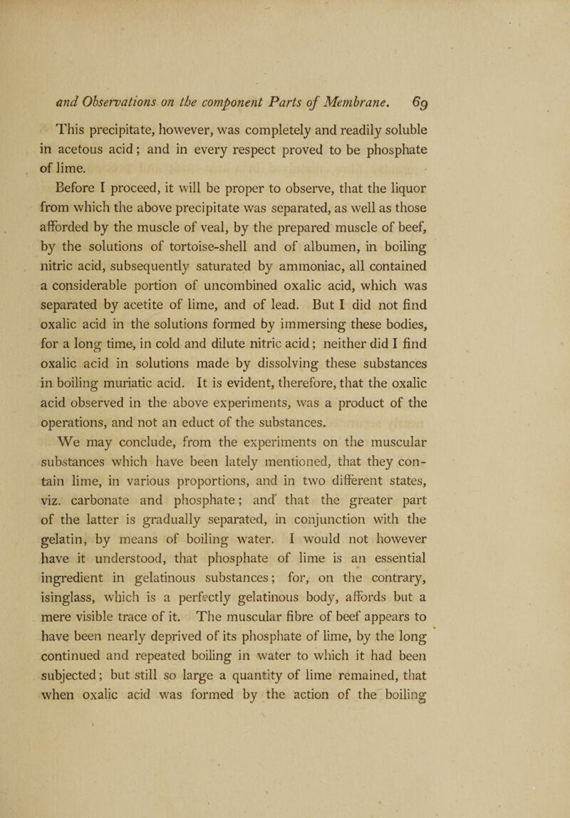 This precipitate, however, was completely and readily soluble in acetous acid; and in every respect proved to be phosphate of lime. Before I proceed, it will be proper to observe, that the liquor from which the above precipitate was separated, as well as those afforded by the muscle of veal, by the prepared muscle of beef, by the solutions of tortoise-shell and of albumen, in boiling nitric acid, subsequently saturated by ammoniac, all contained a considerable portion of uncombined oxalic acid, which was separated by acetite of lime, and of lead. But I did not find oxalic acid in the solutions formed by immersing these bodies, for a long time, in cold and dilute nitric acid; neither did I find oxalic acid in solutions made by dissolving these substances in boiling muriatic acid. It is evident, therefore, that the oxalic acid observed in the above experiments, was a product of the operations, and not an educt of the substances. We may conclude, from the experiments on the muscular substances which have been lately mentioned, that they con¬ tain lime, in various proportions, and in two different states, viz. carbonate and phosphate; and' that the greater part of the latter is gradually separated, in conjunction with the gelatin, by means of boiling water. I would not however have it understood, that phosphate of lime is an essential ingredient in gelatinous substances; for, on the contrary, isinglass, which is a perfectly gelatinous body, affords but a mere visible trace of it. The muscular fibre of beef appears to have been nearly deprived of its phosphate of lime, by the long continued and repeated boiling in water to which it had been subjected; but still so large a quantity of lime remained, that when oxalic acid was formed by the action of the boiling