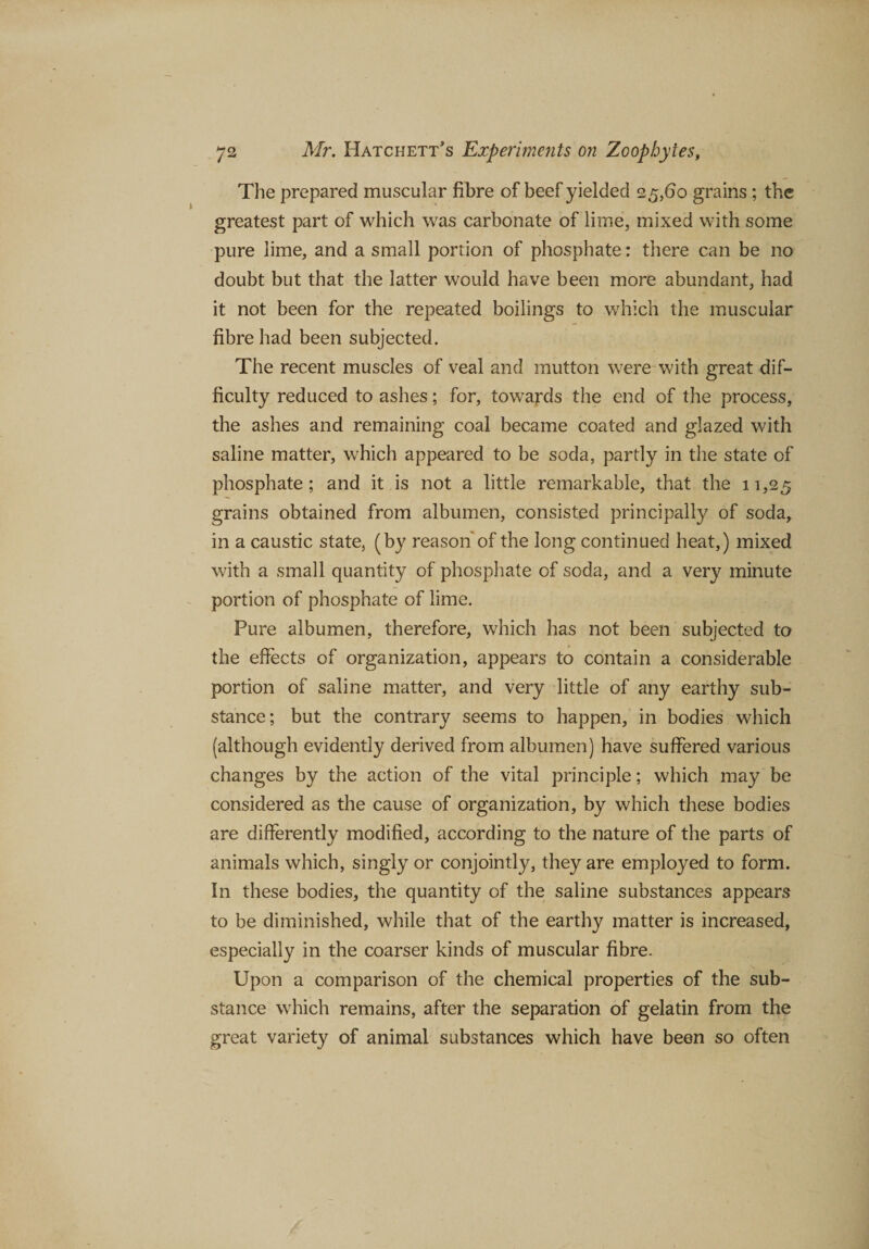 The prepared muscular fibre of beef yielded 25,60 grains ; the greatest part of which was carbonate of lime, mixed with some pure lime, and a small portion of phosphate: there can be no doubt but that the latter would have been more abundant, had it not been for the repeated boilings to which the muscular fibre had been subjected. The recent muscles of veal and mutton were with great dif¬ ficulty reduced to ashes; for, towards the end of the process, the ashes and remaining coal became coated and glazed with saline matter, which appeared to be soda, partly in the state of phosphate; and it is not a little remarkable, that the 11,25 grains obtained from albumen, consisted principally of soda, in a caustic state, (by reason of the long continued heat,) mixed with a small quantity of phosphate of soda, and a very minute portion of phosphate of lime. Pure albumen, therefore, which has not been subjected to the effects of organization, appears to contain a considerable portion of saline matter, and very little of any earthy sub¬ stance; but the contrary seems to happen, in bodies which (although evidently derived from albumen) have suffered various changes by the action of the vital principle; which may be considered as the cause of organization, by which these bodies are differently modified, according to the nature of the parts of animals which, singly or conjointly, they are employed to form. In these bodies, the quantity of the saline substances appears to be diminished, while that of the earthy matter is increased, especially in the coarser kinds of muscular fibre. Upon a comparison of the chemical properties of the sub¬ stance which remains, after the separation of gelatin from the great variety of animal substances which have been so often