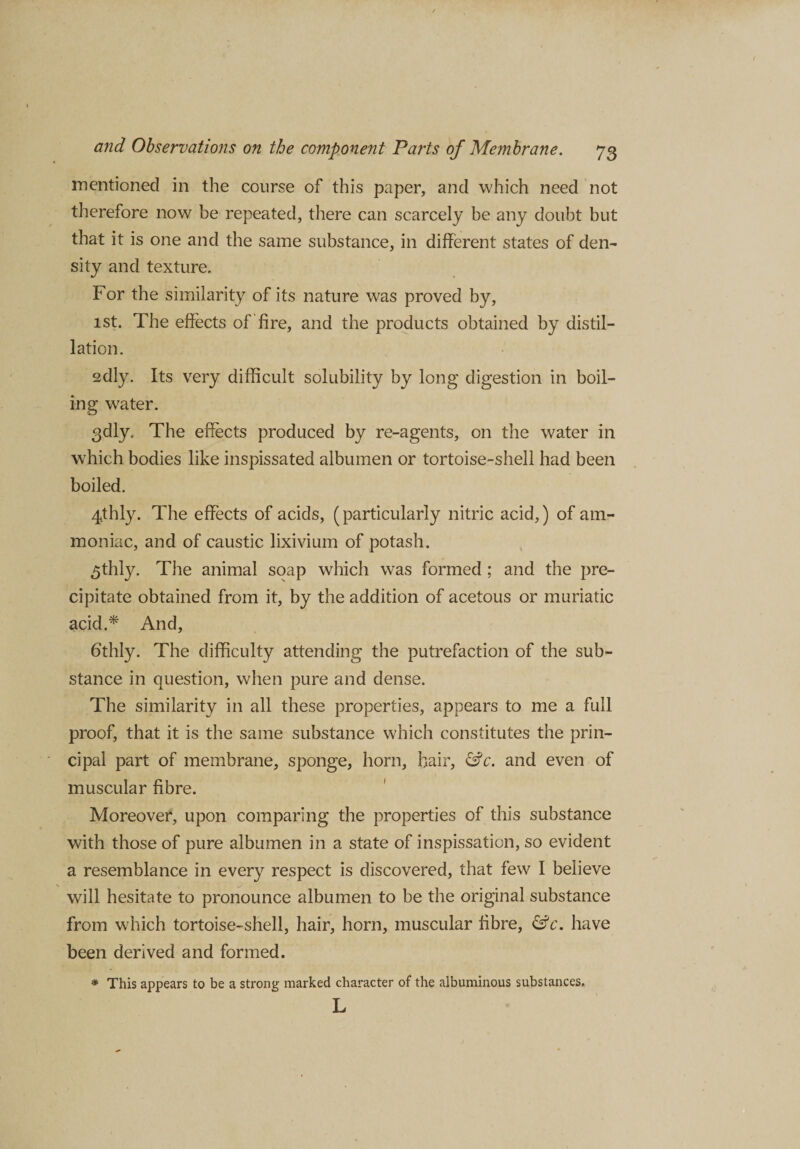 mentioned in the course of this paper, and which need not therefore now be repeated, there can scarcely be any doubt but that it is one and the same substance, in different states of den¬ sity and texture. For the similarity of its nature was proved by, 1st. The effects of fire, and the products obtained by distil¬ lation. edly. Its very difficult solubility by long digestion in boil¬ ing water. 3dly, The effects produced by re-agents, on the water in which bodies like inspissated albumen or tortoise-shell had been boiled. 4,thly. The effects of acids, (particularly nitric acid,) of am¬ moniac, and of caustic lixivium of potash. £thly. The animal soap which was formed ; and the pre¬ cipitate obtained from it, by the addition of acetous or muriatic acid.* And, 6thly. The difficulty attending the putrefaction of the sub¬ stance in question, when pure and dense. The similarity in all these properties, appears to me a full proof, that it is the same substance which constitutes the prin¬ cipal part of membrane, sponge, horn, hair, &amp;c. and even of muscular fibre. Moreover, upon comparing the properties of this substance with those of pure albumen in a state of inspissation, so evident a resemblance in every respect is discovered, that few I believe will hesitate to pronounce albumen to be the original substance from which tortoise-shell, hair, horn, muscular fibre, &amp;c. have been derived and formed. * This appears to be a strong marked character of the albuminous substances, L