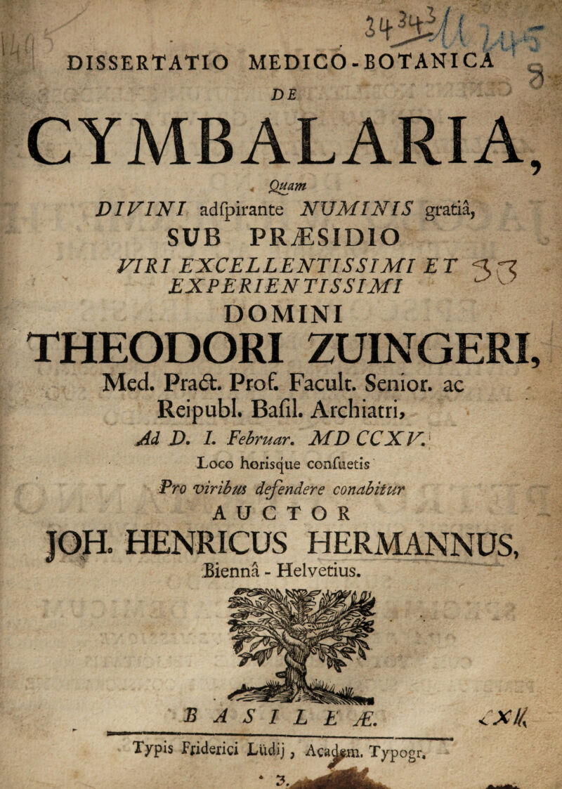 DISSERTATIO MEDICO - BOTANICA DE CYMBALARIA, DIVINI adfpirante NUMINIS gratia, SUB PRiESIDIO VIRI EXCELLENTISSIMI ET <C?Z EXPERIEN TISSIMI v DOMINI THEODORI ZUINGERI, Med. Pract. Prof. Facult. Senior, ac Reipubl. Bafil. Archiatri, Ad D. I. Februar. MD CCXV. Loco horisque confuetis Pro viribus defendere conabitur AUCTOR JOH. HENRICUS HERMANNDS, Bienna - Helvetius. B A S I L E TE. XI/, Typis Friderici Ludij, Acad^m. Typogr.