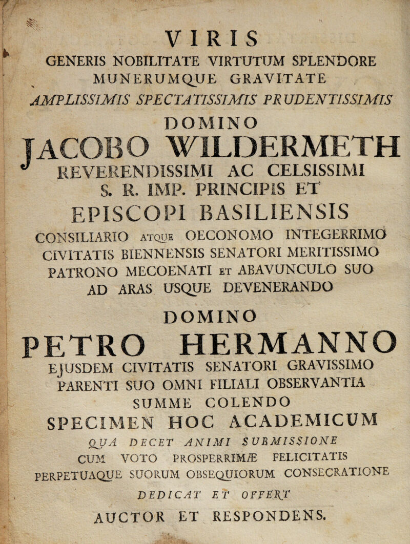 VIRIS GENERIS NOBILITATE VIRTUTUM SPLENDORE MUNERUMQUE GRAVITATE JMPLISSIMIS SPECTATISSIMIS PR UDENTISSIMIS DOMINO IACOBO W1LDERMETH J REVERENDISSIMI AC CELSISSIMI S. R. IMF. PRINCIPIS ET EPISCOPI BASILIENSIS CONSILIARIO atque OECONOMO INTEGERRIMO CIVITATIS BIENNENSIS SENATORI MERITISSIMO PATRONO MECOENATI et ABAVUNCULO SUO AD ARAS USQUE DEVENERANDO DOMINO PETRO HERMANNO EJUSDEM CIVITATIS SENATORI GRAVISSIMO PARENTI SUO OMNI FILIALI OBSERVANTIA SUMME COLENDO SPECIMEN HOC ACADEMICUM QUA DECET ANIMI SUBMISSIONE CUM VOTO PROSPERRIMAE FELICITATIS PERPETUAQUE SUORUM OBSEQUIORUM CONSECRATIONE DEDICAT ET OFFEET AUCTOR ET RESPONDENS,