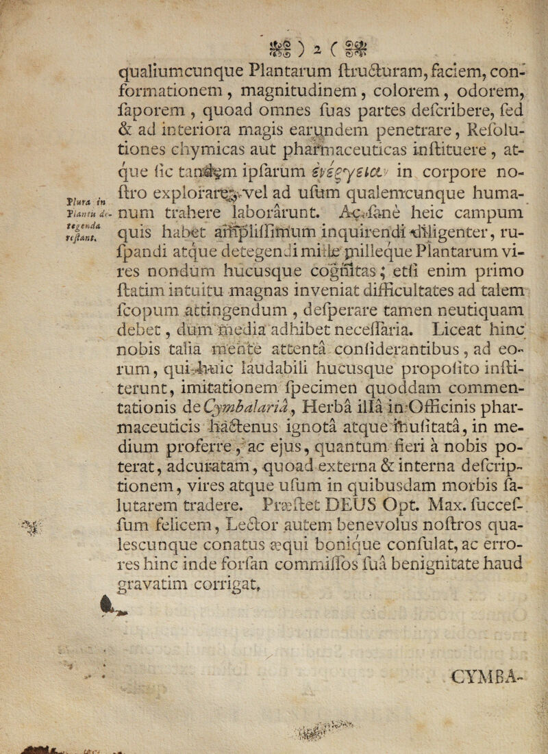 qualiumcunque Plantarum ffiudturam, faciem, con¬ formationem , magnitudinem, colorem, odorem, faporem , quoad omnes fu as partes defcribere, fed & ad interiora magis earundem penetrare, Refolu- tiones chymicas aut pharmaceuticas inftituere , at- que (ic taq%m ipfarum ivigyetoLv in corpore no- ftro expiorare^,wel ad ufum qualemcunque huma- pfati, num trahere laborarunt. Acciane heic campum quis habet arrtpiilfimum inquirendi diligenter, ru- fpandi atque detegendi mitte piilleque Plantarum vi¬ res nondum hucusque cognitas; etli enim primo ftatim intuitu magnas inveniat difficultates ad talem fcopum attingendum , defperare tamen neutiquam debet, dum-mediaadhibetneceflaria. Liceat hinc nobis talia meote attenta coniiderantibus, ad eo¬ rum, qui iwic laudabili hucusque propolito infti- terunt, imitationem fpecimen quoddam commen¬ tationis de Cymb diaria, Herba illa imOfficinis phar¬ maceuticis hafilenus ignota atque friuiitata, in me¬ dium proferre,:ac ejus, quantum fieri a nobis po¬ terat, adcuratam, quoad externa & interna defcrip- tionem, vires atque ufum in quibusdam morbis fa- lutarem tradere. Praftet DEUS Opt. Max. fuccef- fum felicem, Lector autem benevolus noftros qua¬ lescunque conatus sequi bonique confulat, ac erro¬ res hinc inde forfan commillbs fua benignitate haud gravatim corrigat. CYMBA-