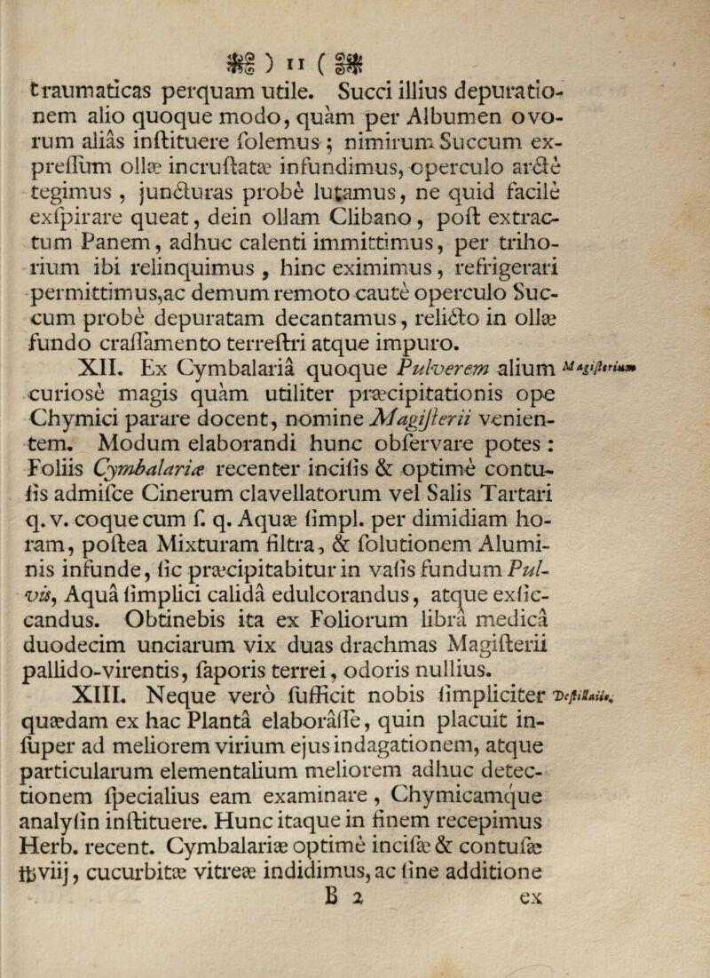 traumaticas perquam utile. Succi illius depuratio- nem alio quoque modo, quam per Albumen ovo¬ rum alias inftituere folemus ; nimirum Succum ex- preflum ollee incrnftata? infundimus, operculo arclc tegimus , juncluras probe lutamus, ne quid facile exfpirare queat, dein ollam Clibano, poft extrac¬ tum Panem, adhuc calenti immittimus, per triho¬ rium ibi relinquimus, hinc eximimus, refrigerari permittimus,ac demum remoto caute operculo Suc¬ cum probe depuratam decantamus , relido in ollse fundo craflamento terreftri atque impuro. XII. Ex Cymbalaria quoque Pulverem alium Mtgijurum curiose magis quam utiliter praecipitationis ope Chymici parare docent, nomine Magijleni venien¬ tem. Modum elaborandi hunc obfervare potes: Foliis Cymbalaria recenter incilis & optime contu- lis admifce Cinerum clavellatorum vel Salis Tartari q* v. coque cum f. q. Aquae limpl. per dimidiam ho¬ ram, poftea Mixturam filtra, & folutionem Alumi¬ nis infunde, lic praecipitabitur in valis fundum Pul¬ vis, Aqua limplici calida edulcorandus, atque exlic- candus. Obtinebis ita ex Foliorum libra medica duodecim unciarum vix duas drachmas Magifterii pallido-virentis, faporis terrei, odoris nullius. XIII. Neque vero fufficit nobis iimpliciter vcjiutau,. quaedam ex hac Planta elaboralle, quin placuit in- liiper ad meliorem virium ejus indagationem, atque particularum elementalium meliorem adhuc detec¬ tionem fpecialius eam examinare, Chymicamque analyiin inftituere. Hunc itaque in finem recepimus Herb. recent. Cymbalariae optime incifse& contufae tfcviij, cucurbitae vitreae indidimus, ac line additione B 2 ex