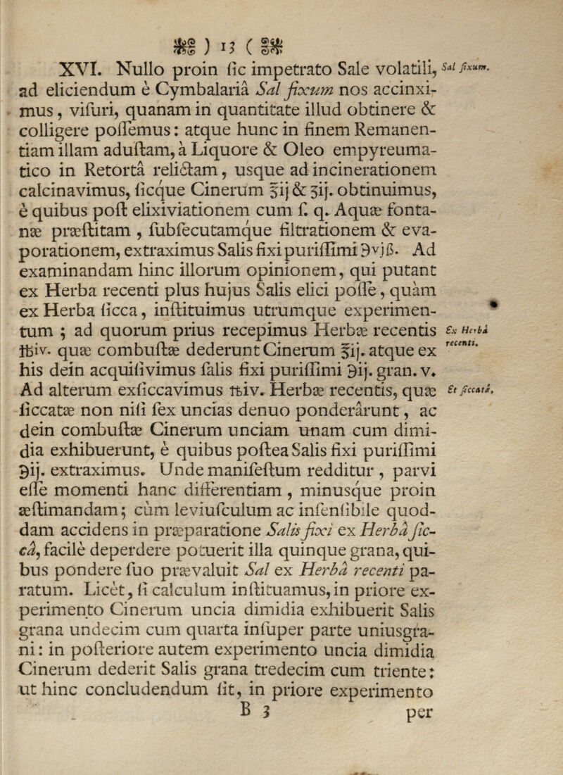 $§ ) 15 ( XVI. Nullo proin (ic impetrato Sale volatili,Sd ad eliciendum e Cymbalaria Sal fixum nos accinxi¬ mus , viiuri, quanam in quantitate illud obtinere & colligere pollemus: atque hunc in finem Remanen- tiam illam aduftam, a Liquore & Oleo empyreuma- tico in Retorta relictam, usque ad incinerationem calcinavimus, ficque Cinerum 51 j & jij. obtinuimus, e quibus pofl: elixiviationem cum f. q. Aqua- fonta¬ nas praflitam , fubfecutamque filtrationem & eva¬ porationem, extraximus Salis fixi puriflimi 9yji$. Ad examinandam hinc illorum opinionem, qui putant ex Herba recenti plus hujus Salis elici polle, quam ex Herba licca, inftituimus utrumque experimen- * tum ; ad quorum prius recepimus Herbee recentis f* ifeiv. quae combuftae dederunt Cinerum fij. atque ex his dein acquilivimus falis fixi puriflimi 9ij. gran. v. Ad alterum exficeavimus tfeiv. Herbae recentis, quae £' ficcatae non nili fex uncias denuo ponderarunt, ac dein combuftae Cinerum unciam unam cum dimi¬ dia exhibuerunt, e quibus poftea Salis fixi puriflimi 9ij- extraximus. Unde manifeftum redditur , parvi efle momenti hanc differentiam , minusque proin ^ftimandam; cum leviufcuium ac infenlibile quod- dam accidens in praeparatione Salis fixi ex Herba Jic- ca^ facile deperdere potuerit illa quinque grana, qui¬ bus pondere fuo praevaluit Sal ex Herba recenti pa¬ ratum. Licet, li calculum inftituamus,in priore ex¬ perimento Cinerum uncia dimidia exhibuerit Salis grana undecim cum quarta infuper parte uniusgra- ni: in pofteriore autem experimento uncia dimidia Cinerum dederit Salis grana tredecim cum triente: ut hinc concludendum lit, in priore experimento B 3 per