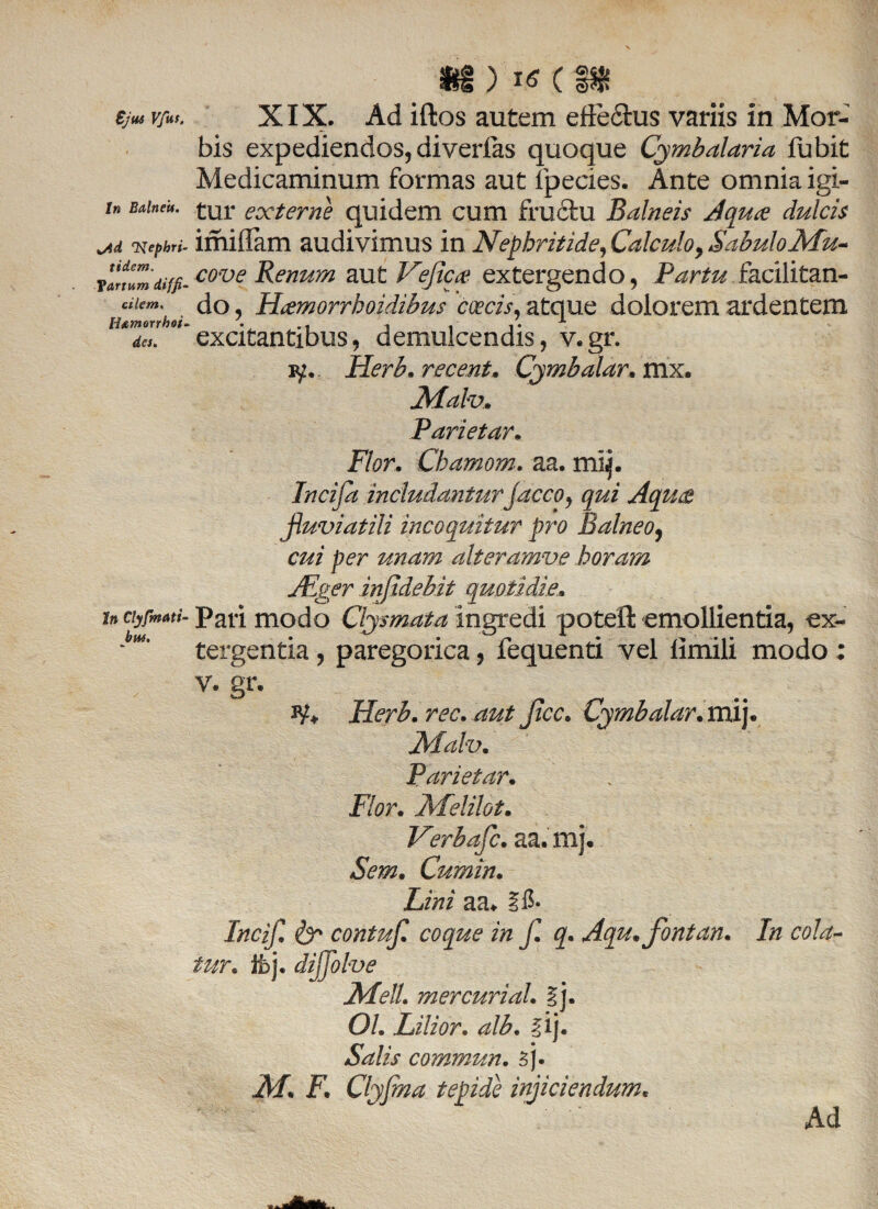 Ejus Vfut. In Balneis. Nephri¬ tidem. fartum diffi¬ cilem. Hamorrboi. des. In Clyfmati• bw. ii ) VS C IHf XIX. Ad iftos autem efte&us variis in Mor¬ bis expediendos, diverfas quoque Cymbalaria fubit Medicaminum formas aut fpecies. Ante omnia igi¬ tur externe quidem cum fructu Balneis Aquce dulcis imifiam audivimus in Nephritide, Calculo, Sabulo Mu- cove Renum aut Vefica extergendo, Partu facilitan- do, Hamorrhoidibus coecis, atque dolorem ardentem excitantibus, demulcendis, v.gr. iy. Herb. recent. Cymbalar. mx. Malv. Parietar• Flor. Chamom. aa. mq. Incifa includantur jaceo, qui Aquae fluviatili incoquitur pro Balneo, cz/z unam alteramve horam JEger injidehit quotidie. Pari modo Clysmata ingredi poteft emollientia, ex¬ tergentia , paregorica, fequenti vel limili modo ; V. gr. *¥♦ Jicc. Cjmbalar. mij. Malv. Parietar. Flor. Melilot. Sem. Lini aa* §5- Incif. & contufl. coque in f. q. Aqu.fontan. In cola¬ tur. ii>j. dijfolve Meli, mercurial. §j. Ol. Lilior. alb. fij. Salis commun. 3J. M* F. Clyfma tepide injiciendum. Verbafc. aa. mj. Cumin. Ad