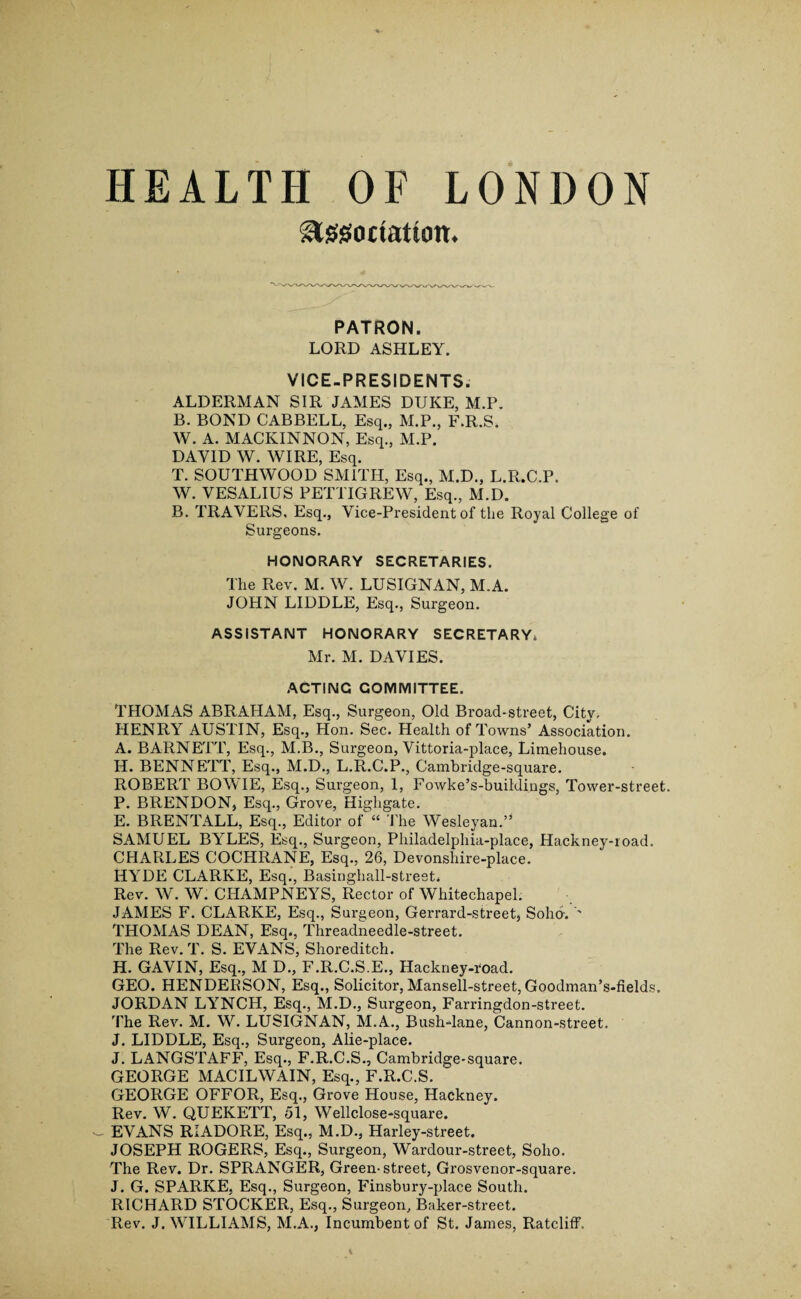 HEALTH OF LONDON Slggo Ration. PATRON. LORD ASHLEY. VICE-PRESIDENTS. ALDERMAN SIR JAMES DUKE, M.P. B. BOND CABBELL, Esq., M.P., F.R.S. W. A. MACKINNON, Esq., M.P. DAVID W. WIRE, Esq. T. SOUTHWOOD SMITH, Esq., M.D., L.R.C.P. W. VESALIUS PETTIGREW, Esq., M.D. B. TRAVERS, Esq., Vice-President of the Royal College of Surgeons. HONORARY SECRETARIES. The Rev. M. W. LUSIGNAN, M.A. JOHN LIDDLE, Esq., Surgeon. ASSISTANT HONORARY SECRETARY. Mr. M. DAVIES. ACTING COMMITTEE. THOMAS ABRAHAM, Esq., Surgeon, Old Broad-street, City, HENRY AUSTIN, Esq., Hon. Sec. Health of Towns’ Association. A. BARNETT, Esq., M.B., Surgeon, Vittoria-place, Limehouse. H. BENNETT, Esq., M.D., L.R.C.P., Cambridge-square. ROBERT BOWIE, Esq., Surgeon, 1, Fowke’s-buildings, Tower-street. P. BRENDON, Esq., Grove, Highgate. E. BRENTALL, Esq., Editor of “ The Wesleyan.” SAMUEL BYLES, Esq., Surgeon, Philadelphia-place, Hackney-road. CHARLES COCHRANE, Esq., 26, Devonslnre-place. HYDE CLARKE, Esq., Basinghall-strest. Rev. W. W. CHAMPNEYS, Rector of Whitechapel. JAMES F. CLARKE, Esq., Surgeon, Gerrard-street, Soho-. '' THOMAS DEAN, Esq., Threadneedle-street. The Rev. T. S. EVANS, Shoreditch. H. GAVIN, Esq., M D., F.R.C.S.E., Hackney-road. GEO. HENDERSON, Esq., Solicitor, Mansell-street, Goodman’s-fields. JORDAN LYNCH, Esq., M.D., Surgeon, Farringdon-street. The Rev. M. W. LUSIGNAN, M.A., Bush-lane, Cannon-street. J. LIDDLE, Esq., Surgeon, Alie-place. J. LANGSTAFF, Esq., F.R.C.S., Cambridge-square. GEORGE MACILWAIN, Esq., F.R.C.S. GEORGE OFFOR, Esq., Grove House, Hackney. Rev. W. QUEKETT, 51, Wellclose-square. — EVANS RIADORE, Esq., M.D., Harley-street. JOSEPH ROGERS, Esq., Surgeon, Wardour-street, Soho. The Rev. Dr. SPRANGER, Green-street, Grosvenor-square. J. G. SPARKE, Esq., Surgeon, Finsbury-place South. RICHARD STOCKER, Esq., Surgeon, Baker-street. Rev. J. WILLIAMS, M.A., Incumbent of St. James, Ratcliff.