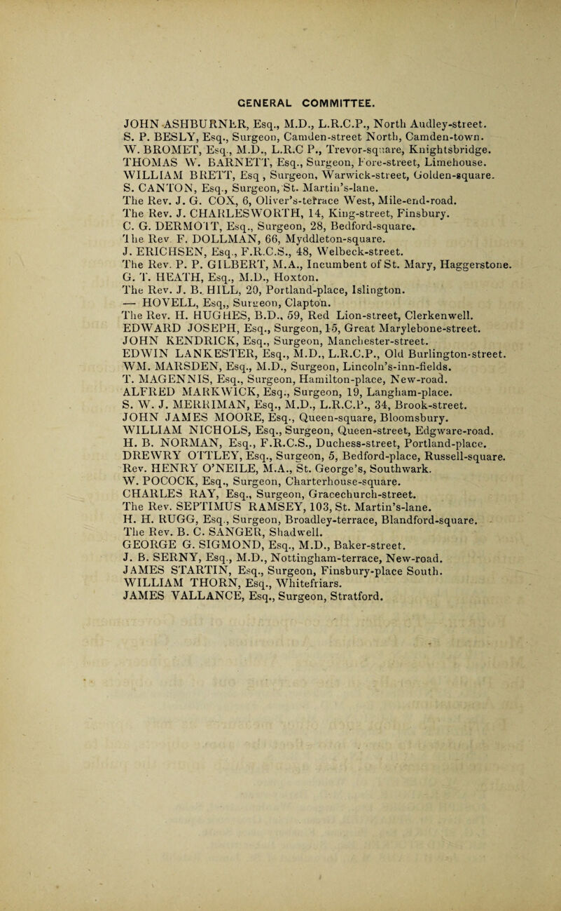 GENERAL COMMITTEE. JOHN ASHBURNLR, Esq., M.D., L.R.C.P., North Audley-street. S. P. BESLY, Esq., Surgeon, Camden-street North, Camden-town. W. BROMET, Esq., M.D., L.R.C P., Trevor-square, Knightsbridge. THOMAS W. BARNETT, Esq., Surgeon, Fore-street, Limehouse. WILLIAM BRETT, Esq, Sui'geon, Warwick-street, Golden-gquare. S. CANTON, Esq., Surgeon, St. Martin’s-lane. The Rev. J. G. COX, 6, Oliver’s-tefrace West, Mile-end-road. The Rev. J. CHARLESWORTH, 14, King-street, Finsbury. C. G. DERMO IT, Esq., Surgeon, 28, Bedford-square.. I lie, Rev. F. DOLLMAN, 66, Myddleton-square. J. ERICHSEN, Esq., F.R.C.S., 48, Welbeck-street. The Rev. P. P. GILBERT, M.A., Incumbent of St. Mary, Haggerstone. G. T. HEATH, Esq., M.D., Hoxton. The Rev. J. B. HILL, 20, Portland-place, Islington. — HOVELL, Esq,, Surireon, Clapton. The Rev. H. HUGHES, B.D., 59, Red Lion-street, Clerkenwell. EDWARD JOSEPH, Esq., Surgeon, 15, Great Marylebone-street. JOHN KENDRICK, Esq., Surgeon, Manchester-street. EDWIN LANKESTER, Esq., M.D., L.R.C.P., Old Burlington-street. WM. MARSDEN, Esq., M.D., Surgeon, Lincoln’s-inn-fields. T. MAGENNIS, Esq., Surgeon, Hamilton-place, New-road. ALFRED MARKWICK, Esq., Surgeon, 19, Langham-place. S. W. J. MERRIMAN, Esq., M.D., L.R.C.P., 34, Brook-street. JOHN JAMES MOORE, Esq., Queen-square, Bloomsbury. WILLIAM NICHOLS, Esq., Surgeon, Queen-street, Edgware-road. H. B. NORMAN, Esq., F.R.C.S., Duchess-street, Portland-place. DREYVRY OTTLEY, Esq., Surgeon, 5, Bedford-place, Russell-square. Rev. HENRY O’NEILE, M.A., St. George’s, Southwark. W. POCOCK, Esq., Surgeon, Charterhouse-square. CHARLES RAY, Esq., Surgeon, Gracecburch-street. The Rev. SEPTIMUS RAMSEY, 103, St. Martin’s-lane. H. H. RUGG, Esq., Surgeon, Broadley-terrace, Blandford-square. The Rev. B. C. SANGER, Shadwell. GEORGE G. SIGMOND, Esq., M.D., Baker-street. J. B. SERNY, Esq., M.D., Nottingham-terrace, New-road. JAMES STARTIN, Esq., Surgeon, Finsbury-place South. WILLIAM THORN, Esq., Whitefriars. JAMES VALLANCE, Esq., Surgeon, Stratford.