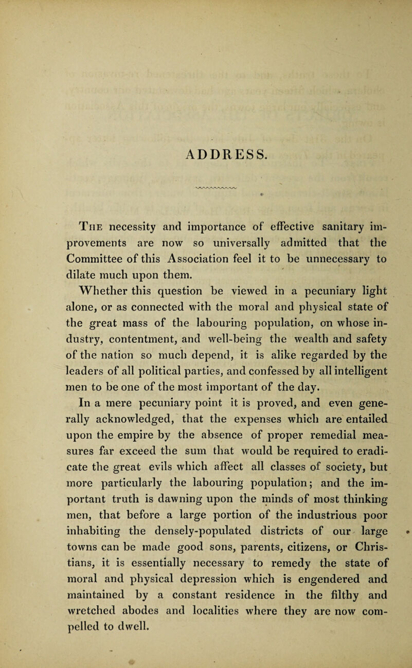 ADDRESS. The necessity and importance of effective sanitary im¬ provements are now so universally admitted that the Committee of this A ssociation feel it to be unnecessary to dilate much upon them. Whether this question be viewed in a pecuniary light alone, or as connected with the moral and physical state of the great mass of the labouring population, on whose in¬ dustry, contentment, and well-being the wealth and safety of the nation so much depend, it is alike regarded by the leaders of all political parties, and confessed by all intelligent men to be one of the most important of the day. In a mere pecuniary point it is proved, and even gene¬ rally acknowledged, that the expenses which are entailed upon the empire by the absence of proper remedial mea¬ sures far exceed the sum that would be required to eradi¬ cate the great evils which affect all classes of society, but more particularly the labouring population; and the im¬ portant truth is dawning upon the minds of most thinking men, that before a large portion of the industrious poor inhabiting the densely-populated districts of our large towns can be made good sons, parents, citizens, or Chris¬ tians, it is essentially necessary to remedy the state of moral and physical depression which is engendered and maintained by a constant residence in the filthy and wretched abodes and localities where they are now com¬ pelled to dwell.