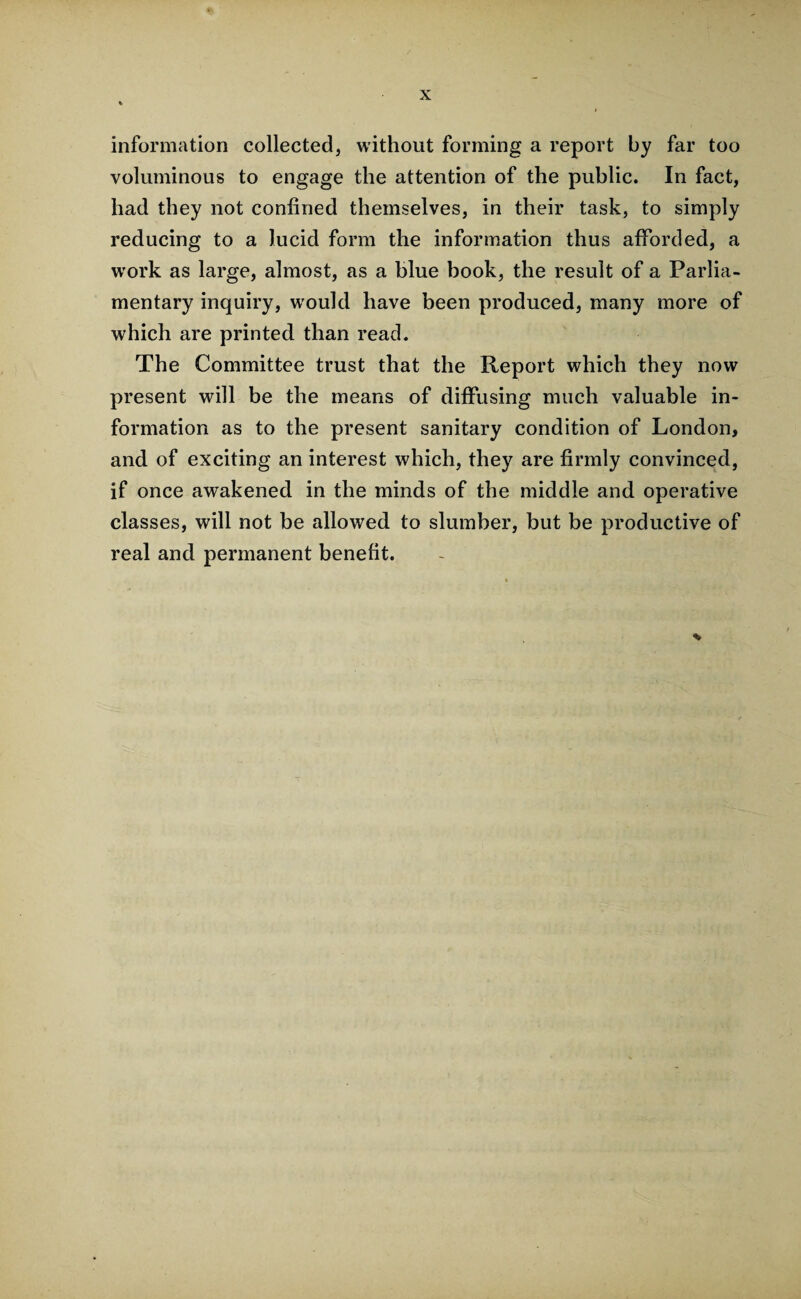 information collected, without forming a report by far too voluminous to engage the attention of the public. In fact, had they not confined themselves, in their task, to simply reducing to a lucid form the information thus afforded, a work as large, almost, as a blue book, the result of a Parlia¬ mentary inquiry, would have been produced, many more of which are printed than read. The Committee trust that the Report which they now present will be the means of diffusing much valuable in¬ formation as to the present sanitary condition of London, and of exciting an interest which, they are firmly convinced, if once awakened in the minds of the middle and operative classes, will not be allowed to slumber, but be productive of real and permanent benefit.