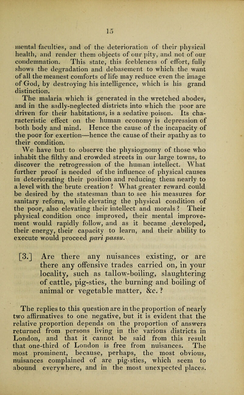 mental faculties, and of the deterioration of their physical health, and render them objects of our pity, and not of our condemnation. This state, this feebleness of effort, fully shows the degradation and debasement to which the want of all the meanest comforts of life may reduce even the image of God, by destroying his intelligence, which is his grand distinction. The malaria which is generated in the wretched abodes, and in the sadly-neglected districts into which the poor are driven for their habitations, is a sedative poison. Its cha¬ racteristic effect on the human economy is depression of both body and mind. Hence the cause of the incapacity of the poor for exertion—hence the cause of their apathy as to their condition. We have but to observe the physiognomy of those who inhabit the filthy and crowded streets in our large towns, to discover the retrogression of the human intellect. What further proof is needed of the influence of physical causes in deteriorating their position and reducing them nearly to a level with the brute creation ? What greater reward could be desired by the statesman than to see his measures for sanitary reform, while elevating the physical condition of the poor, also elevating their intellect and morals ? Their physical condition once improved, their mental improve¬ ment would rapidly follow, and as it became developed, their energy, their capacity to learn, and their ability to execute would proceed pari passu. [3.] Are there any nuisances existing, or are there any offensive trades carried on, in your locality, such as tallow-boiling, slaughtering of cattle, pig-sties, the burning and boiling of animal or vegetable matter, &c. ? The replies to this question are in the proportion of nearly two affirmatives to one negative, but it is evident that the relative proportion depends on the proportion of answers returned from persons living in the various districts in London, and that it cannot be said from this result that one-third of London is free from nuisances. The most prominent, because, perhaps, the most obvious, nuisances complained of are pig-sties, which seem to abound everywhere, and in the most unexpected places.