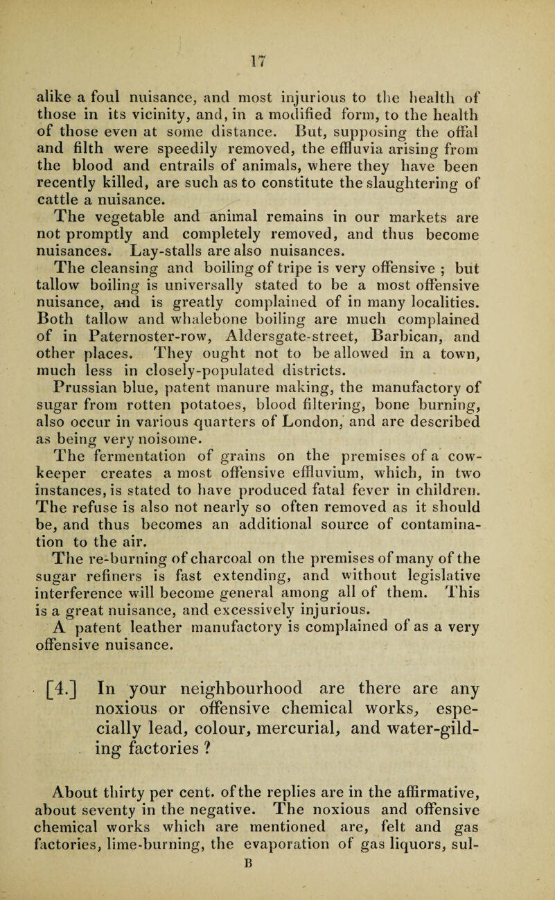 alike a foul nuisance, and most injurious to the health of those in its vicinity, and, in a modified form, to the health of those even at some distance. But, supposing the offal and filth were speedily removed, the effluvia arising from the blood and entrails of animals, where they have been recently killed, are such as to constitute the slaughtering of cattle a nuisance. The vegetable and animal remains in our markets are not promptly and completely removed, and thus become nuisances. Lay-stalls are also nuisances. The cleansing and boiling of tripe is very offensive ; but tallow boiling is universally stated to be a most offensive nuisance, and is greatly complained of in many localities. Both tallow and whalebone boiling are much complained of in Paternoster-row, Aldersgate-street, Barbican, and other places. They ought not to be allowed in a town, much less in closely-populated districts. Prussian blue, patent manure making, the manufactory of sugar from rotten potatoes, blood filtering, bone burning, also occur in various quarters of London, and are described as being very noisome. The fermentation of grains on the premises of a cow- keeper creates a most offensive effluvium, which, in two instances, is stated to have produced fatal fever in children. The refuse is also not nearly so often removed as it should be, and thus becomes an additional source of contamina¬ tion to the air. The re-burning of charcoal on the premises of many of the sugar refiners is fast extending, and without legislative interference will become general among all of them. This is a great nuisance, and excessively injurious. A patent leather manufactory is complained of as a very offensive nuisance. [4.] In your neighbourhood are there are any noxious or offensive chemical works, espe¬ cially lead, colour, mercurial, and water-gild¬ ing factories ? About thirty per cent, of the replies are in the affirmative, about seventy in the negative. The noxious and offensive chemical works which are mentioned are, felt and gas factories, lime-burning, the evaporation of gas liquors, sul- B