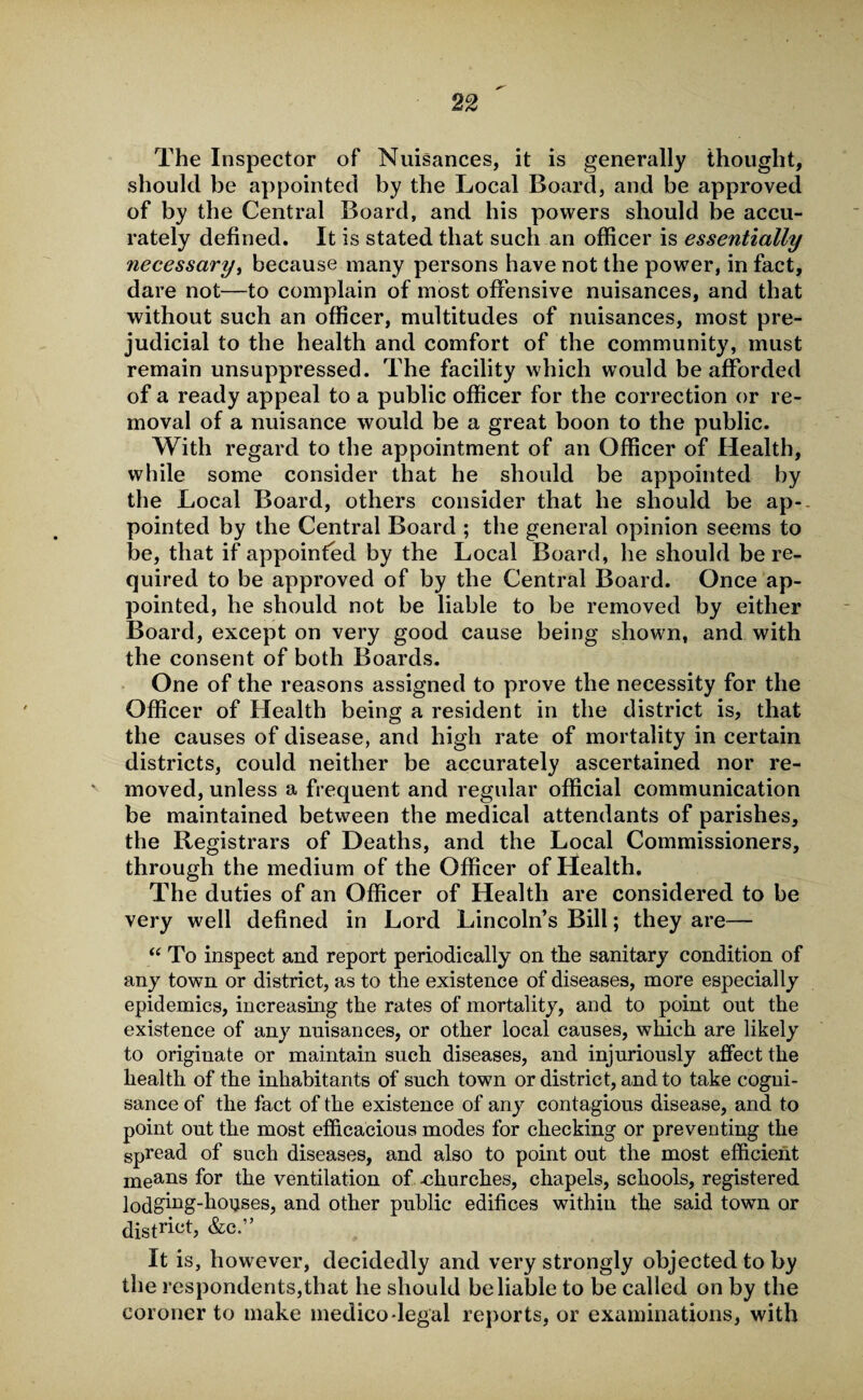 The Inspector of Nuisances, it is generally thought, should be appointed by the Local Board, and be approved of by the Central Board, and his powers should be accu¬ rately defined. It is stated that such an officer is essentially necessary, because many persons have not the power, in fact, dare not—to complain of most offensive nuisances, and that without such an officer, multitudes of nuisances, most pre¬ judicial to the health and comfort of the community, must remain unsuppressed. The facility which would be afforded of a ready appeal to a public officer for the correction or re¬ moval of a nuisance would be a great boon to the public. With regard to the appointment of an Officer of Health, while some consider that he should be appointed by the Local Board, others consider that he should be ap-. pointed by the Central Board ; the general opinion seems to be, that if appointed by the Local Board, he should be re¬ quired to be approved of by the Central Board. Once ap¬ pointed, he should not be liable to be removed by either Board, except on very good cause being shown, and with the consent of both Boards. One of the reasons assigned to prove the necessity for the Officer of Health being a resident in the district is, that the causes of disease, and high rate of mortality in certain districts, could neither be accurately ascertained nor re¬ moved, unless a frequent and regular official communication be maintained between the medical attendants of parishes, the Registrars of Deaths, and the Local Commissioners, through the medium of the Officer of Health. The duties of an Officer of Health are considered to be very well defined in Lord Lincoln’s Bill; they are— “ To inspect and report periodically on the sanitary condition of any town or district, as to the existence of diseases, more especially epidemics, increasing the rates of mortality, and to point out the existence of any nuisances, or other local causes, which are likely to originate or maintain such diseases, and injuriously affect the health of the inhabitants of such town or district, and to take cogni¬ sance of the fact of the existence of any contagious disease, and to point out the most efficacious modes for checking or preventing the spread of such diseases, and also to point out the most efficient me&ns for the ventilation of -churches, chapels, schools, registered lodging-houses, and other public edifices within the said town or district, &c.” It is, however, decidedly and very strongly objected to by the respondents,that he should be liable to be called on by the coroner to make medico legal reports, or examinations, with