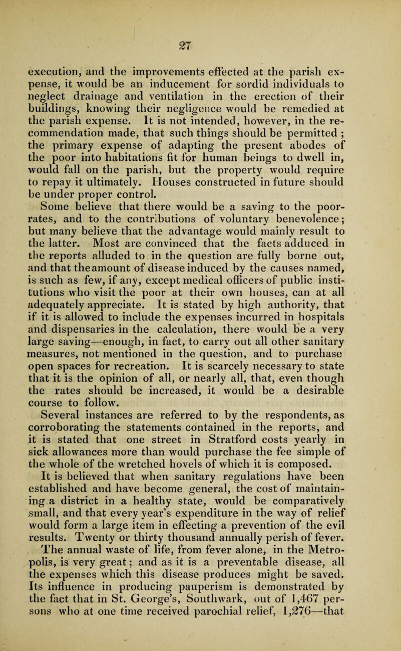 execution, and the improvements effected at the parish ex¬ pense, it would be an inducement for sordid individuals to neglect drainage and ventilation in the erection of their buildings, knowing their negligence would be remedied at the parish expense. It is not intended, however, in the re¬ commendation made, that such things should be permitted ; the primary expense of adapting the present abodes of the poor into habitations fit for human beings to dwell in, would fall on the parish, but the property would require to repay it ultimately. Houses constructed in future should be under proper control. Some believe that there would be a saving to the poor- rates, and to the contributions of voluntary benevolence; but many believe that the advantage would mainly result to the latter. Most are convinced that the facts adduced in the reports alluded to in the question are fully borne out, and that the amount of disease induced by the causes named, is such as few, if any, except medical officers of public insti¬ tutions who visit the poor at their own houses, can at all adequately appreciate. It is stated by high authority, that if it is allowed to include the expenses incurred in hospitals and dispensaries in the calculation, there would be a very large saving—enough, in fact, to carry out all other sanitary measures, not mentioned in the question, and to purchase open spaces for recreation. It is scarcely necessary to state that it is the opinion of all, or nearly all, that, even though the rates should be increased, it would be a desirable course to follow. Several instances are referred to by the respondents, as corroborating the statements contained in the reports, and it is stated that one street in Stratford costs yearly in sick allowances more than would purchase the fee simple of the whole of the wretched hovels of which it is composed. It is believed that when sanitary regulations have been established and have become general, the cost of maintain¬ ing a district in a healthy state, would be comparatively small, and that every year’s expenditure in the way of relief would form a large item in effecting a prevention of the evil results. Twenty or thirty thousand annually perish of fever. The annual wraste of life, from fever alone, in the Metro¬ polis, is very great; and as it is a preventable disease, all the expenses which this disease produces might be saved. Its influence in producing pauperism is demonstrated by the fact that in St. George’s, Southwark, out of 1,467 per¬ sons who at one time received parochial relief, 1,276—that