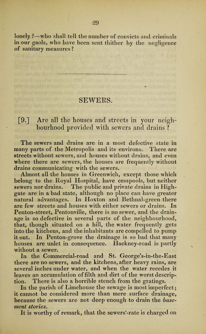 lonely ?—who shall tell the number of convicts and criminals in our gaols, who have been sent thither by the negligence of sanitary measures ? SEWERS. [9.] Are all the houses and streets in your neigh- bourhood provided with sewers and drains ? The sewers and drains are in a most defective state in many parts of the Metropolis and its environs. There are streets without sewers, and houses without drains, and even where there are sewers, the houses are frequently without drains communicating with the sewers. Almost all the houses in Greenwich, except those which belong to the Royal Hospital, have cesspools, but neither sewers nor drains. The public and private drains in High- gate are in a bad state, although no place can have greater natural advantages. In Hoxton and Bethnal-green there are few streets and houses with either sewers or drains. In Penton-street, Pentonville, there is no sewer, and the drain¬ age is so defective in several parts of the neighbourhood, that, though situated on a hill, the water frequently gets into the kitchens, and the inhabitants are compelled to pump it out. In Penton-grove the drainage is so bad that many houses are unlet in consequence. Hackney-road is partly without a sewer. In the Commercial-road and St. George’s-in-the-East there are no sewers, and the kitchens, after heavy rains, are several inches under water, and when the water recedes it leaves an accumulation of filth and dirt of the worst descrip¬ tion. There is also a horrible stench from the gratings. In the parish of Limehouse the sewage is most imperfect; it cannot be considered more than mere surface drainage, because the sewers are not deep enough to drain the base¬ ment stories. It is worthy of remark, that the sewers’-rate is charged on