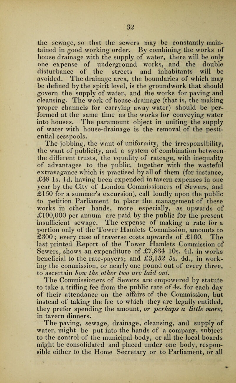 the sewage, so that the sewers may be constantly main¬ tained in good working order. By combining the works of house drainage with the supply of water, there will be only one expense of underground works, and the double disturbance of the streets and inhabitants will be avoided. The drainage area, the boundaries of which may be defined by the spirit level, is the groundwork that should govern the supply of water, and tbe works for paving and cleansing. The work of house-drainage (that is, the making proper channels for carrying away water) should be per¬ formed at the same time as the works for conveying water into houses. The paramount object in uniting the supply of water with house-drainage is the removal of the pesti- ential cesspools. The jobbing, the wrant of uniformity, the irresponsibility, the want of publicity, and a system of combination between the different trusts, the equality of rateage, with inequality of advantages to the public, together with the wasteful extravagance which is practised by all of them (for instance, £48 Is. Id. having been expended in tavern expenses in one year by the City of London Commissioners of Sewers, and £150 for a summer’s excursion), call loudly upon the public to petition Parliament to place the management of these works in other hands, more especially, as upwards of £100,000 per annum are paid by the public for the present insufficient sewage. The expense of making a rate for a portion only of the Tower Hamlets Commission, amounts to £300; every case of traverse costs upwards of £100. The last printed Report of the Tower Hamlets Commission of Sewers, shows an expenditure of £7,864 10s. 4d. in works beneficial to the rate-payers; and £3,152 5s. 4d., in work¬ ing the commission, or nearly one pound out of every three, to ascertain how the other two are laid out. The Commissioners of Sewers are empowered by statute to take a trifling fee from the public rate of 4s. for each day of their attendance on the affairs of the Commission, but instead of taking the fee to which they are legally entitled, they prefer spending the amount, or perhaps a little more, in tavern dinners. The paving, sewage, drainage, cleansing, and supply of water, might be put into the hands of a company, subject to the control of the municipal body, or all the local boards might be consolidated and placed under one body, respon¬ sible either to the Home Secretary or to Parliament, or all