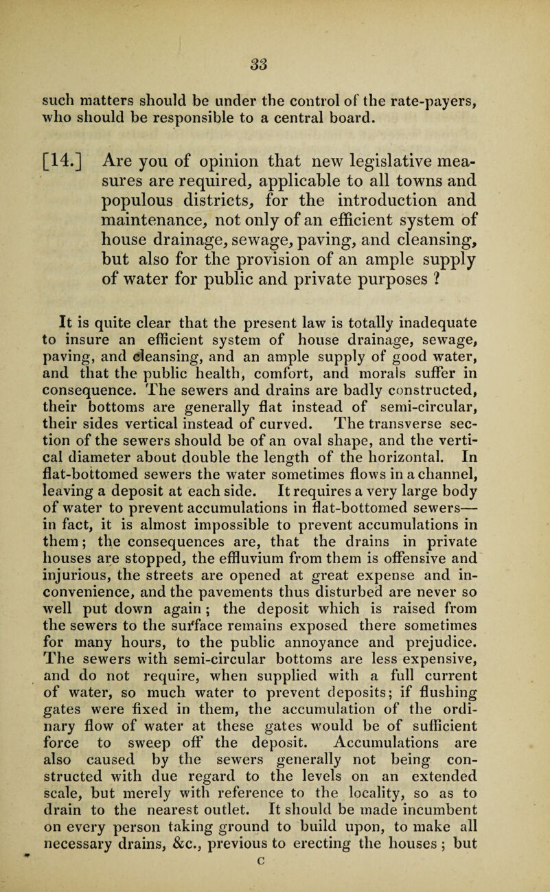 such matters should be under the control of the rate-payers, who should be responsible to a central board. [14.] Are you of opinion that new legislative mea¬ sures are required, applicable to all towns and populous districts, for the introduction and maintenance, not only of an efficient system of house drainage, sewage, paving, and cleansing, but also for the provision of an ample supply of water for public and private purposes ? It is quite clear that the present law is totally inadequate to insure an efficient system of house drainage, sewage, paving, and cleansing, and an ample supply of good water, and that the public health, comfort, and morals suffer in consequence. The sewers and drains are badly constructed, their bottoms are generally flat instead of semi-circular, their sides vertical instead of curved. The transverse sec¬ tion of the sewers should be of an oval shape, and the verti¬ cal diameter about double the length of the horizontal. In flat-bottomed sewers the water sometimes flows in a channel, leaving a deposit at each side. It requires a very large body of water to prevent accumulations in flat-bottomed sewers— in fact, it is almost impossible to prevent accumulations in them; the consequences are, that the drains in private houses are stopped, the effluvium from them is offensive and injurious, the streets are opened at great expense and in¬ convenience, and the pavements thus disturbed are never so well put down again ; the deposit which is raised from the sewers to the surface remains exposed there sometimes for many hours, to the public annoyance and prejudice. The sewers with semi-circular bottoms are less expensive, and do not require, when supplied with a full current of water, so much water to prevent deposits; if flushing gates were fixed in them, the accumulation of the ordi¬ nary flow of water at these gates wrould be of sufficient force to sweep off the deposit. Accumulations are also caused by the sewers generally not being con¬ structed with due regard to the levels on an extended scale, but merely with reference to the locality, so as to drain to the nearest outlet. It should be made incumbent on every person taking ground to build upon, to make all necessary drains, &c., previous to erecting the houses ; but c