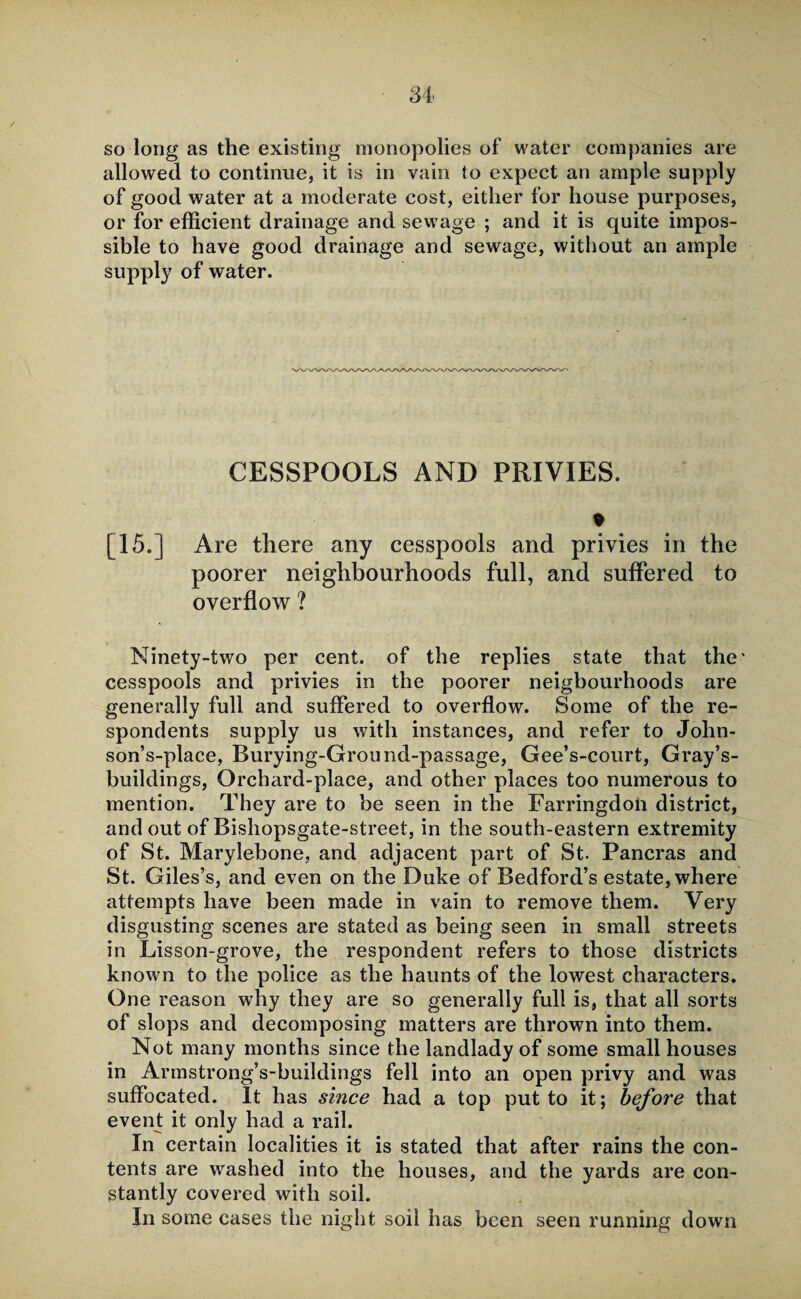 so long as the existing monopolies of water companies are allowed to continue, it is in vain to expect an ample supply of good water at a moderate cost, either for house purposes, or for efficient drainage and sewage ; and it is quite impos¬ sible to have good drainage and sewage, without an ample supply of water. CESSPOOLS AND PRIVIES. * [15.] Are there any cesspools and privies in the poorer neighbourhoods full, and suffered to overflow ? Ninety-two per cent, of the replies state that the' cesspools and privies in the poorer neigbourhoods are generally full and suffered to overflow. Some of the re¬ spondents supply us with instances, and refer to John- son’s-place, Burying-Ground-passage, Gee’s-court, Gray’s- buildings, Orchard-place, and other places too numerous to mention. They are to be seen in the Farringdon district, and out of Bishopsgate-street, in the south-eastern extremity of St. Marylebone, and adjacent part of St- Pancras and St. Giles’s, and even on the Duke of Bedford’s estate, where attempts have been made in vain to remove them. Very disgusting scenes are stated as being seen in small streets in Lisson-grove, the respondent refers to those districts known to the police as the haunts of the lowest characters. One reason why they are so generally full is, that all sorts of slops and decomposing matters are thrown into them. Not many months since the landlady of some small houses in Armstrong’s-buildings fell into an open privy and was suffocated. It has since had a top put to it; before that event it only had a rail. In certain localities it is stated that after rains the con¬ tents are washed into the houses, and the yards are con¬ stantly covered with soil. In some cases the night soil has been seen running down