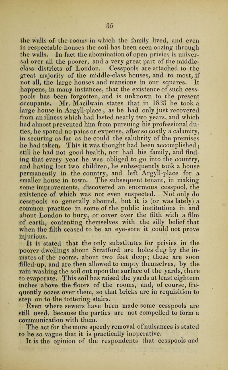 the walls of the rooms in which the family lived, and even in respectable houses the soil has been seen oozing through the walls. In fact the abomination of open privies is univer¬ sal over all the poorer, and a very great part of the middle- class districts of London. Cesspools are attached to the great majority of the middle-class houses, and to most, if not all, the large houses and mansions in our squares. It happens, in many instances, that the existence of such cess¬ pools has been forgotten, and is unknown to the present occupants. Mr. Macilwain states that in 1833 he took a large house in Argyll-place ; as he had only just recovered from an illness which had lasted nearly two years, and which had almost prevented him from pursuing his professional du¬ ties, he spared no pains or expense, after so costly a calamity, in securing as far as he could the salubrity of the premises he had taken. This it was thought had been accomplished ; still he had not good health, nor had his family, and find¬ ing that every year he was obliged to go into the country, and having lost two children, he subsequently took a house permanently in the country, and left Argyll-place for a smaller house in town. The subsequent tenant, in making some improvements, discovered an enormous cesspool, the existence of which was not even suspected. Not only do cesspools so generally abound, but it is (or was lately) a common practice in some of the public institutions in and about London to bury, or cover over the filth with a film of earth, contenting themselves with the silly belief that when the filth ceased to be an eye-sore it could not prove injurious. It is stated that the only substitutes for privies in the poorer dwellings about Stratford are holes dug by the in¬ mates of the rooms, about two feet deep; these are soon filled up, and are then allowed to empty themselves, by the rain washing the soil out upon the surface of the yards, there to evaporate. This soil has raised the yards at least eighteen inches above the floors of the rooms, and, of course, fre¬ quently oozes over them, so that bricks are in requisition to step on to the tottering stairs. Even where sewers have been made some cesspools are still used, because the parties are not compelled to form a communication with them. The act for the more speedy removal of nuisances is stated to be so vague that it is practically inoperative. It is the opinion of the respondents that cesspools and