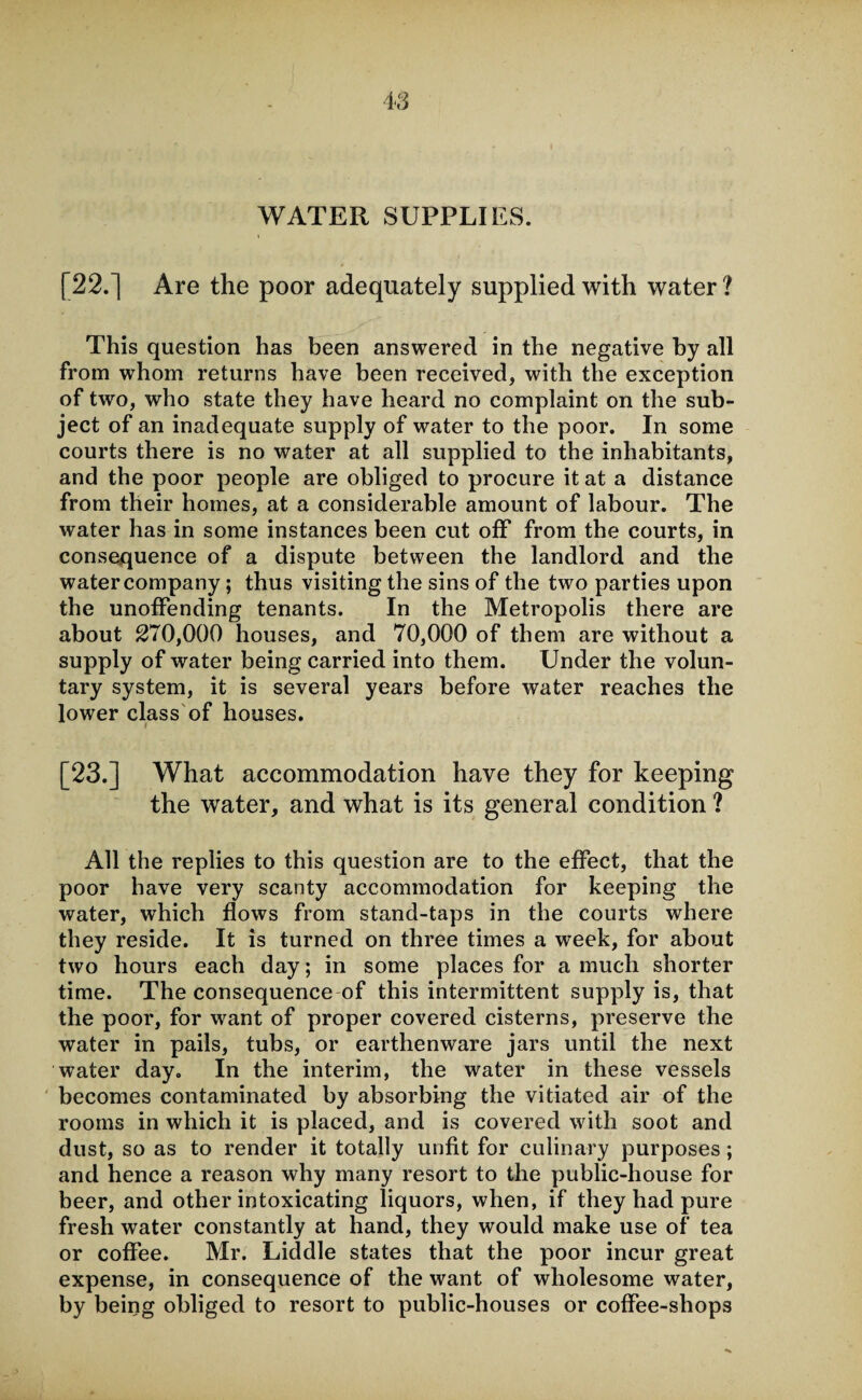 WATER SUPPLIES. [22.] Are the poor adequately supplied with water ? This question has been answered in the negative by all from whom returns have been received, with the exception of two, who state they have heard no complaint on the sub¬ ject of an inadequate supply of water to the poor. In some courts there is no water at all supplied to the inhabitants, and the poor people are obliged to procure it at a distance from their homes, at a considerable amount of labour. The water has in some instances been cut off from the courts, in consequence of a dispute between the landlord and the water company; thus visiting the sins of the two parties upon the unoffending tenants. In the Metropolis there are about 270,000 houses, and 70,000 of them are without a supply of water being carried into them. Under the volun¬ tary system, it is several years before water reaches the lower class of houses. [23.] What accommodation have they for keeping the water, and what is its general condition ? All the replies to this question are to the effect, that the poor have very scanty accommodation for keeping the water, which flows from stand-taps in the courts where they reside. It is turned on three times a week, for about two hours each day; in some places for a much shorter time. The consequence of this intermittent supply is, that the poor, for want of proper covered cisterns, preserve the water in pails, tubs, or earthenware jars until the next water day. In the interim, the water in these vessels becomes contaminated by absorbing the vitiated air of the rooms in which it is placed, and is covered with soot and dust, so as to render it totally unfit for culinary purposes; and hence a reason why many resort to the public-house for beer, and other intoxicating liquors, when, if they had pure fresh water constantly at hand, they would make use of tea or coffee. Mr. Liddle states that the poor incur great expense, in consequence of the want of wholesome water, by being obliged to resort to public-houses or coffee-shops