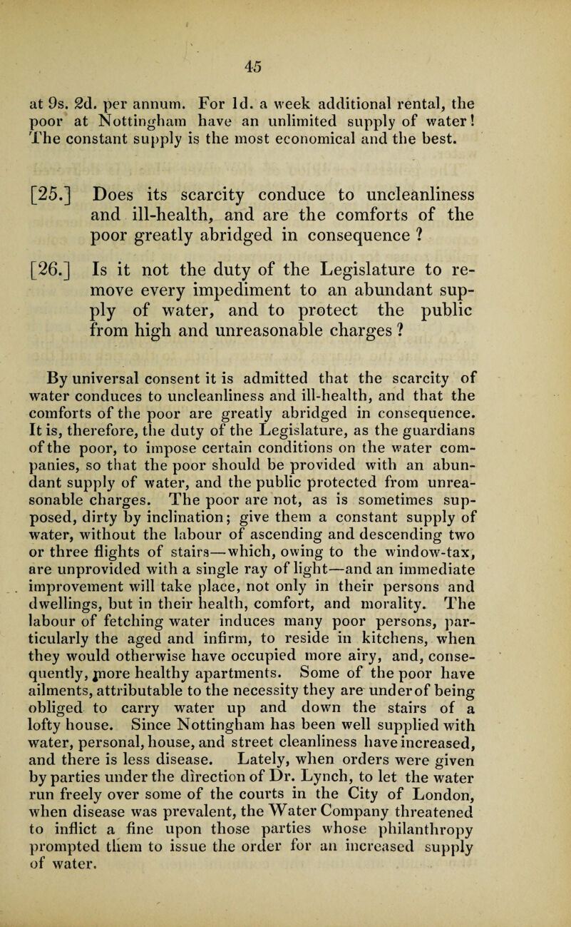 at 9s. 2d. per annum. For Id. a week additional rental, the poor at Nottingham have an unlimited supply of water! The constant supply is the most economical and the best. [25.] Does its scarcity conduce to uncleanliness and ill-health, and are the comforts of the poor greatly abridged in consequence ? [26.] Is it not the duty of the Legislature to re¬ move every impediment to an abundant sup¬ ply of water, and to protect the public from high and unreasonable charges ? By universal consent it is admitted that the scarcity of water conduces to uncleanliness and ill-health, and that the comforts of the poor are greatly abridged in consequence. It is, therefore, the duty of the Legislature, as the guardians of the poor, to impose certain conditions on the water com¬ panies, so that the poor should be provided with an abun¬ dant supply of water, and the public protected from unrea¬ sonable charges. The poor are not, as is sometimes sup¬ posed, dirty by inclination; give them a constant supply of water, without the labour of ascending and descending two or three flights of stairs—which, owing to the window-tax, are unprovided with a single ray of light—and an immediate improvement will take place, not only in their persons and dwellings, but in their health, comfort, and morality. The labour of fetching water induces many poor persons, par¬ ticularly the aged and infirm, to reside in kitchens, when they would otherwise have occupied more airy, and, conse¬ quently, jnore healthy apartments. Some of the poor have ailments, attributable to the necessity they are underof being obliged to carry water up and down the stairs of a lofty house. Since Nottingham has been well supplied with water, personal, house, and street cleanliness have increased, and there is less disease. Lately, when orders were given by parties under the direction of Dr. Lynch, to let the water run freely over some of the courts in the City of London, when disease was prevalent, the Water Company threatened to inflict a fine upon those parties whose philanthropy prompted them to issue the order for an increased supply of water.