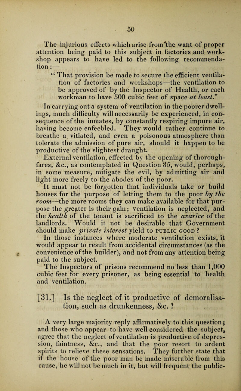 The injurious effects which arise from'the want of proper attention being paid to this subject in factories and work¬ shop appears to have led to the following recommenda¬ tion :— “ That provision be made to secure the efficient ventila¬ tion of factories and workshops—the ventilation to be approved of by the Inspector of Health, or each workman to have 500 cubic feet of space at least In carrying out a system of ventilation in the poorer dwell¬ ings, much difficulty will necessarily be experienced, in con¬ sequence of the inmates, by constantly respiring impure air, having become enfeebled. They would rather continue to breathe a vitiated, and even a poisonous atmosphere than tolerate the admission of pure air, should it happen to be productive of the slightest draught. External ventilation, effected by the opening of thorough¬ fares, &c., as contemplated in Question 35, would, perhaps, in some measure, mitigate the evil, by admitting air and light more freely to the abodes of the poor. It must not be forgotten that individuals take or build houses for the purpose of letting them to the poor by the room—the more rooms they can make available for that pur¬ pose the greater is their gain; ventilation is neglected, and the health of the tenant is sacrificed to the avarice of the landlords. Would it not be desirable that Government should make private interest yield to public good ? In those instances where moderate ventilation exists, it would appear to result from accidental circumstances (as the convenience of the builder), and not from any attention being paid to the subject. The Inspectors of prisons recommend no less than 1,000 cubic feet for every prisoner, as being essential to health and ventilation. [31.] Is the neglect of it productive of demoralisa¬ tion, such as drunkenness, &c. ? A very large majority reply affirmatively to this question; and those who appear to have well considered the subject, agree that the neglect of ventilation is productive of depres¬ sion, faintness, &c., and that the poor resort to ardent spirits to relieve these sensations. They further state that if the house of the poor man be made miserable from this cause, he will not be much in it, but will frequent the public-