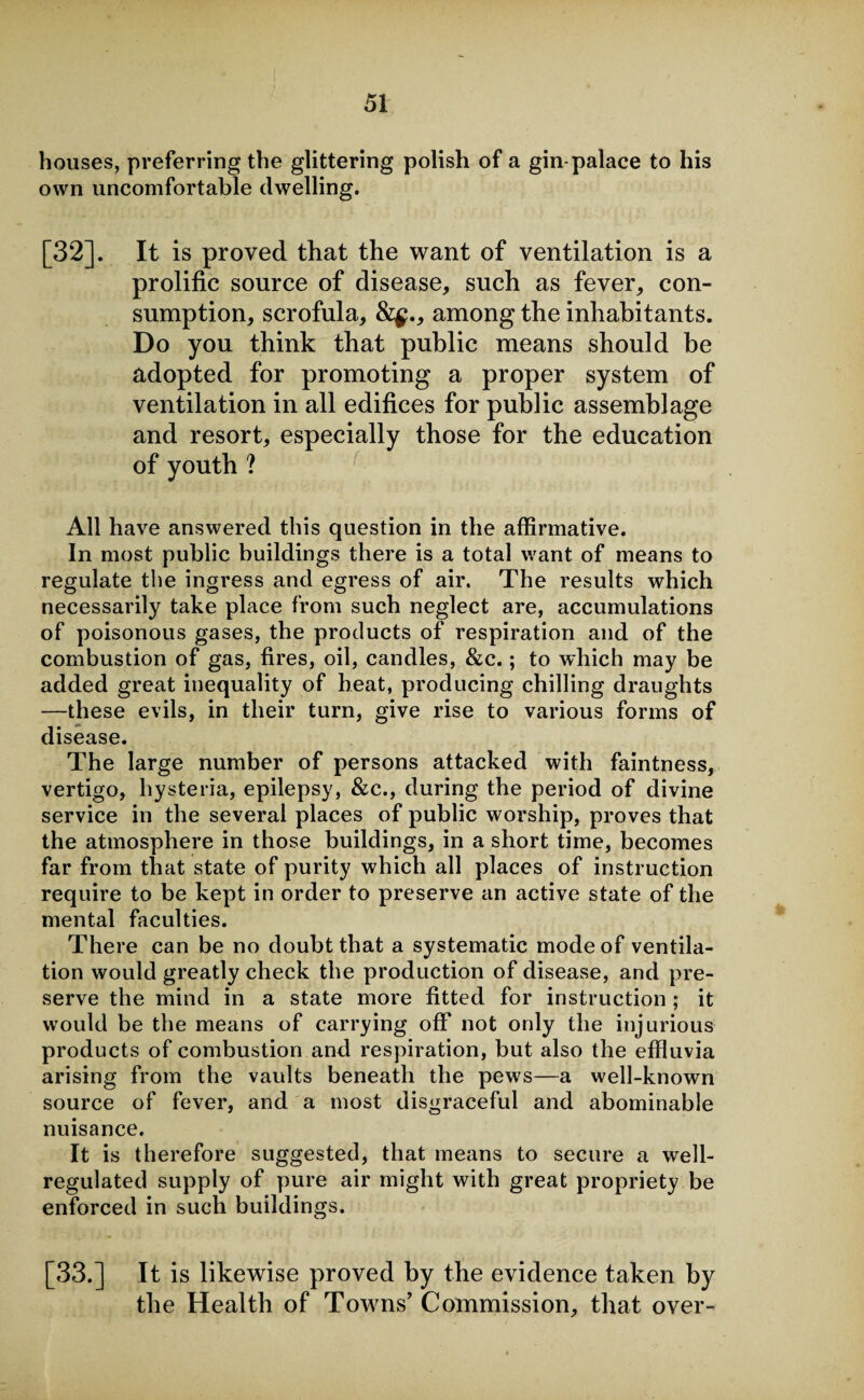 houses, preferring the glittering polish of a gin palace to his own uncomfortable dwelling. [32]. It is proved that the want of ventilation is a prolific source of disease, such as fever, con¬ sumption, scrofula, &$., among the inhabitants. Do you think that public means should be adopted for promoting a proper system of ventilation in all edifices for public assemblage and resort, especially those for the education of youth ? All have answered this question in the affirmative. In most public buildings there is a total want of means to regulate the ingress and egress of air. The results which necessarily take place from such neglect are, accumulations of poisonous gases, the products of respiration and of the combustion of gas, fires, oil, candles, &c.; to which may be added great inequality of heat, producing chilling draughts —these evils, in their turn, give rise to various forms of disease. The large number of persons attacked with faintness, vertigo, hysteria, epilepsy, &c., during the period of divine service in the several places of public worship, proves that the atmosphere in those buildings, in a short time, becomes far from that state of purity which all places of instruction require to be kept in order to preserve an active state of the mental faculties. There can be no doubt that a systematic mode of ventila¬ tion would greatly check the production of disease, and pre¬ serve the mind in a state more fitted for instruction ; it would be the means of carrying off not only the injurious products of combustion and respiration, but also the effluvia arising from the vaults beneath the pews—a well-known source of fever, and a most disgraceful and abominable nuisance. It is therefore suggested, that means to secure a well- regulated supply of pure air might with great propriety be enforced in such buildings. [33.] It is likewise proved by the evidence taken by the Health of Towns’ Commission, that over-