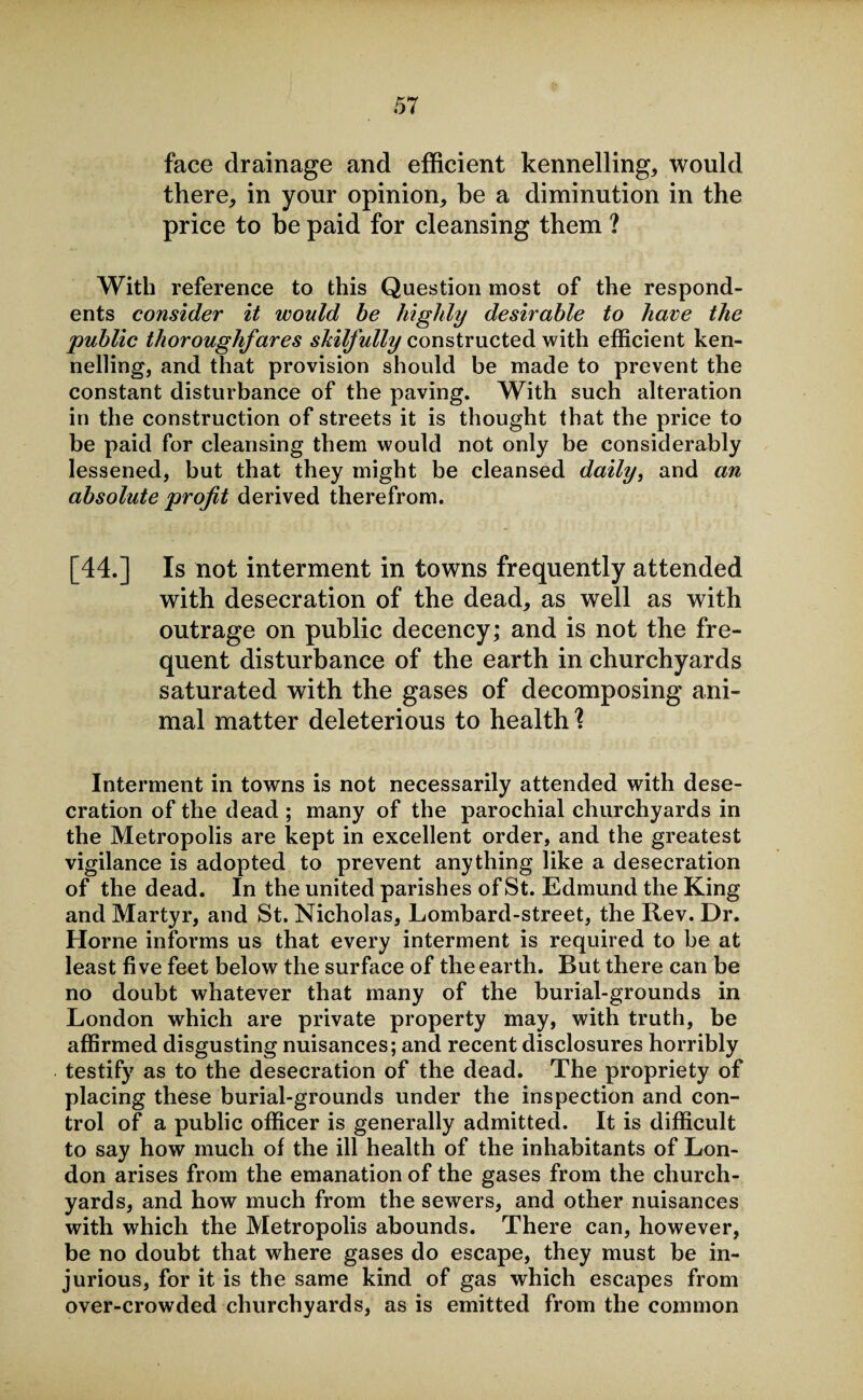 face drainage and efficient kennelling, would there, in your opinion, be a diminution in the price to be paid for cleansing them ? With reference to this Question most of the respond¬ ents consider it would be highly desirable to have the public thoroughfares skilfully constructed with efficient ken¬ nelling, and that provision should be made to prevent the constant disturbance of the paving. With such alteration in the construction of streets it is thought that the price to be paid for cleansing them would not only be considerably lessened, but that they might be cleansed daily, and an absolute profit derived therefrom. [44.] Is not interment in towns frequently attended with desecration of the dead, as well as with outrage on public decency; and is not the fre¬ quent disturbance of the earth in churchyards saturated with the gases of decomposing ani¬ mal matter deleterious to health \ Interment in towns is not necessarily attended with dese¬ cration of the dead ; many of the parochial churchyards in the Metropolis are kept in excellent order, and the greatest vigilance is adopted to prevent anything like a desecration of the dead. In the united parishes of St. Edmund the King and Martyr, and St. Nicholas, Lombard-street, the Rev. Dr. Horne informs us that every interment is required to be at least five feet below the surface of the earth. But there can be no doubt whatever that many of the burial-grounds in London which are private property may, with truth, be affirmed disgusting nuisances; and recent disclosures horribly testify as to the desecration of the dead. The propriety of placing these burial-grounds under the inspection and con¬ trol of a public officer is generally admitted. It is difficult to say how much of the ill health of the inhabitants of Lon¬ don arises from the emanation of the gases from the church¬ yards, and how much from the sewers, and other nuisances with which the Metropolis abounds. There can, however, be no doubt that where gases do escape, they must be in¬ jurious, for it is the same kind of gas which escapes from over-crowded churchyards, as is emitted from the common