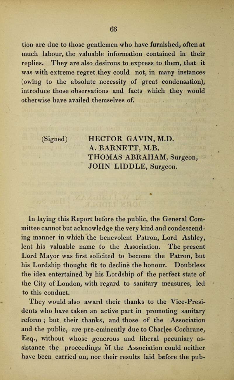 tion are due to those gentlemen who have furnished, often at much labour, the valuable information contained in their replies. They are also desirous to express to them, that it was with extreme regret they could not, in many instances (owing to the absolute necessity of great condensation), introduce those observations and facts which they would otherwise have availed themselves of. (Signed) HECTOR GAVIN, M.D. A. BARNETT, M.B. THOMAS ABRAHAM, Surgeon, JOHN LIDDLE, Surgeon. In laying this Report before the public, the General Com¬ mittee cannot but acknowledge the very kind and condescend¬ ing manner in which the benevolent Patron, Lord Ashley, lent his valuable name to the Association. The present Lord Mayor was first solicited to become the Patron, but his Lordship thought fit to decline the honour. Doubtless the idea entertained by his Lordship of the perfect state of the City of London, with regard to sanitary measures, led to this conduct. They would also award their thanks to the Vice-Presi¬ dents who have taken an active part in promoting sanitary reform ; but their thanks, and those of the Association and the public, are pre-eminently due to Charles Cochrane, Esq., without whose generous and liberal pecuniary as¬ sistance the proceedings of the Association could neither have been carried on, nor their results laid before the pub-