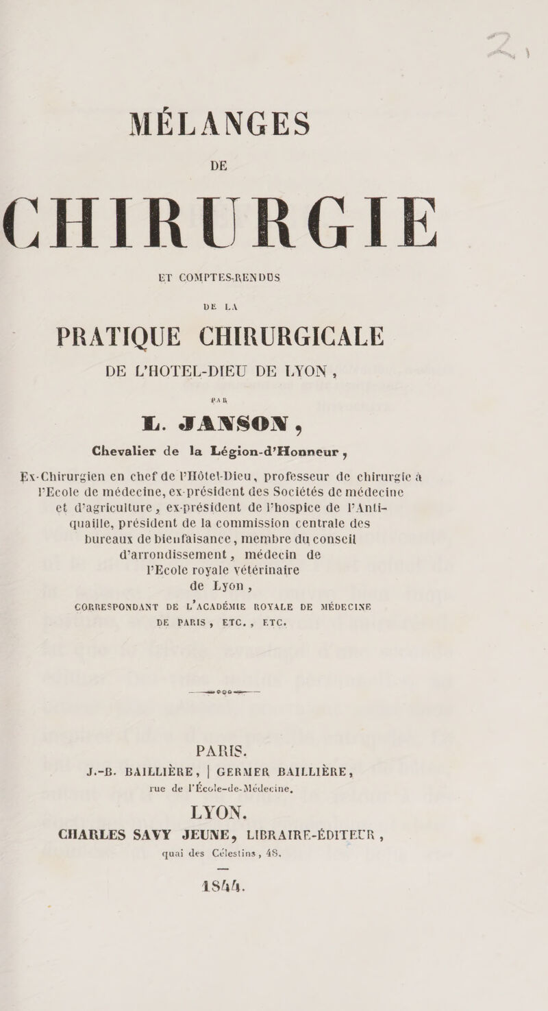 DE CHf RI KG ! UT COMPTES-REINDOS UE LA PRATIQUE CHIRURGICALE DE L’HOTEL-DIEU DE LYON , P A R lu. JA!VSOi\, Chevalier de la Légion-d’Honneur 7 Ex-Chirurgien en chef de l’Hôtel-Dieu, professeur de chirurgie à l’Ecole de médecine, ex-président des Sociétés de médecine et d’agriculture, ex-président de l’hospice de l’Anti¬ quaille, président de la commission centrale des bureaux de bienfaisance, membre du conseil d’arrondissement, médecin de l’Ecole royale vétérinaire de Lyon , CORRESPONDANT DE L’ACADÉMIE ROYALE DE MÉDECINE DE PARIS , ETC. , ETC. » ■■■ PARIS. J.-B. BAILLIÈRE, | GERMER BAILLIERE, rue de TEcoie-de-Médecine. LYON. CHARLES SAVY JEUNE, LIBRAIRE-ÉDITEUR, quai des Céleslins, 4S. 1SYY