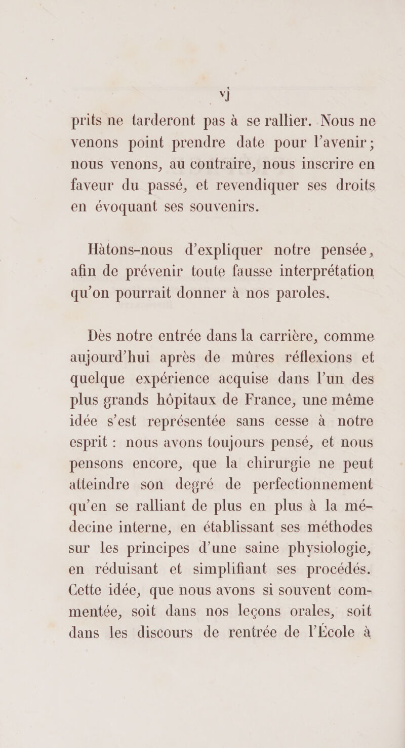 VJ prits ne tarderont pas à se rallier. Nous ne venons point prendre date pour l’avenir; nous venons, au contraire, nous inscrire en faveur du passé, et revendiquer ses droits en évoquant ses souvenirs. Hàtons-nous d’expliquer notre pensée, afin de prévenir toute fausse interprétation qu’on pourrait donner à nos paroles. Dès notre entrée dans la carrière, comme aujourd’hui après de mûres réflexions et quelque expérience acquise dans l’un des plus grands hôpitaux de France, une même idée s’est représentée sans cesse à notre esprit : nous avons toujours pensé, et nous pensons encore, que la chirurgie ne peut atteindre son degré de perfectionnement qu’en se ralliant de plus en plus à la mé¬ decine interne, en établissant ses méthodes sur les principes d’une saine physiologie, en réduisant et simplifiant ses procédés. Cette idée, que nous avons si souvent com¬ mentée, soit dans nos leçons orales, soit dans les discours de rentrée de l’École à