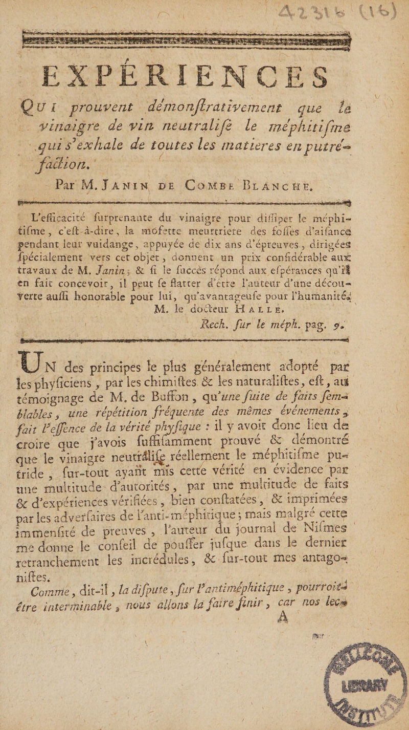EXPÉRIENCES Qui prouvent dimanjlrativement que la vinaigre de vin neatralifè le mephitifma . qui s1exhale de toutes les matières enput ré- faction. Par M. Tanin de Combe Blanche. .........; , 1 „ .... L’efbcacité furprenaate du vinaigre pour diliiper le méphi- tifme , c’eft à-dire, la mofette meurtrière des foifés d’aifance pendant leur vuidange, appuyée de dix ans d’épreuves , dirigées fpécialement vers cer objet, donnent un prix confidérabie aux: travaux de M. Janitiï &amp; lî le fuccès répond aux efpé'rances cju’i'I en fait concevoir, il peut fe datter d ette l’auteur d’une décou- Terte aulïi honorable pour lui, cju’avantageufe pour l’humanité* M. le doéleur Halle, jRcch. fur le mépk. pag. 5», m ----— —■ —«S Un des principes le plus généralement adopté pat les phyiiciens -, par les chimifteS. &amp; les naturaiiftes, eft, ai$ témoignage de M. de Bofîon , qu'une fuite de faits fem~* hlables &lt;, une répétition fréquente des mêmes événements 3, fait feffence de la vérité phyfique * il y avoir donc lieu de croire oue j'avois fuffiiamment prouve de demoimes que le vinaigre neutrâlij^î réellement le mephitiftne pu** tride , fur-tout ayant mis cette vérité en évidence pat une multitude d'autorités, par une multitude de faits &amp; d'expériences vérifiées , bien conilatées, &amp; imprimées par les adversaires de i anti-mephicique \ mais maîgiw cetts imtnenhté de preuves , 1 auteur du journal de INlnmes me donne le comeil de pouffer jufque dans 1- dernier retranchement les incrédules, de fur-tout mes antugo-g niffes. , ,. . .-j Comme, dit-il, la dijpute, fur Vantimephitique , pourrait* être interminable a nous allons là faire finir, car nos kc* A
