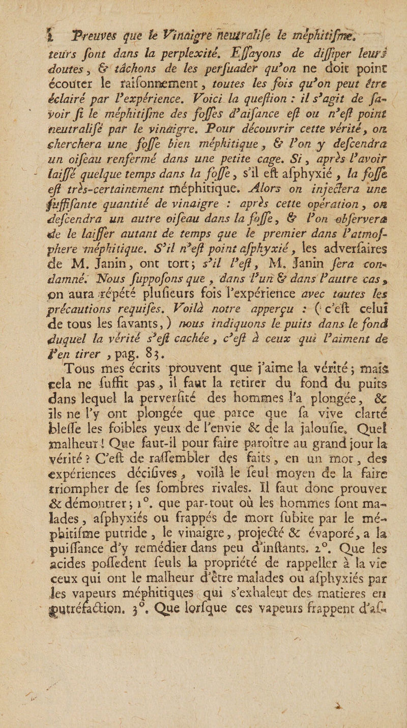 leurs font dans la perplexité. Fjfayons de dijjiper leurs doutes , &amp; tâchons de les perfuader qu’on ne doit point écouter le faifonnement, toutes les fois qu’on peut être éclairé par l’expérience. Voici la queflion : il s’agit de fa~ voir fi le méphitifme des fojfes d’aifance e/l ou n’eft point neutralifè par le vinaigre. Pour découvrir cette vérité, ou cherchera une fojfe bien méphitique , &amp; l’on y defcendra un oifeau renfermé dans une petite cage. Si , après l’avoir laijfé quelque temps dans la fojfe , s'il eft aiphyxié 9 la fojfe ejl très-certainement méphitique. Alors on injectera une fuffifantc quantité de vinaigre : après cette opération &gt; ou defcendra un autre oifeau dans la fojfe, &amp; l’on obfervera de le laijfer autant de temps que le premier dans l’atmof phere méphitique. S’il n’eft point afphyxié f les adveriaires de M. Janin, ont tortj s’il l’ejl, M. Janin fera con* damné. Nous fuppofons que y dans l’un &amp; dans l’autre cas &gt; on aura répété plu (leurs fois l'expérience avec toutes les précautions requifes. Voilà notre apperçu : ( c'eil celui de tous les favants, ) nous indiquons le puits dans le fond duquel la vérité s’eji cachée , c’ejl à ceux qui l’aiment de F en tirer , pag. 8 3, Tous mes écrits prouvent que j'aime la vérité ; mais cela ne fuffit pas , il faut la retirer du fond du puits dans lequel la perverfité des hommes l'a plongée, 8c ils ne l'y ont plongée que parce que fa vive clarté blelîe les foibles yeux de l'envie 8c de la jaîoufie» Que! malheur i Que faut-il pour faire paroître au grand jour la vérité ? C'eS de raffembler des faits, en un mot, des expériences dcciûves, voilà le feui moyen de la faire criompher de fes fombres rivales. ïl faut donc prouver démontrer j i°. que par-tout où les hommes font ma-» lades, afphyxiés ou frappés de mort fubke par le mé¬ phitifme putride , le vinaigre, projette 8c évaporé, a la pui(Tance d'y remédier dans peu d'inftants. i°. Que les acides poffedent feuls la propriété de rappeller à la vie ceux qui ont le malheur d'être malades ou afphyxiés par Jes vapeurs méphitiques ( qui s'exhalent des matières en Ijutréradion. 30. Que lorfque ces vapeurs frappent dafc