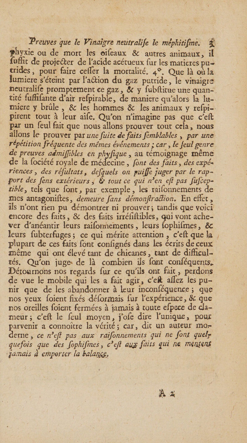 fkyxïe ou de more les ©ifeaux & autres animaux, il fuffît de projeter de l'acide acétueux fur les matières pu** crides, pour faire ceffer la mortalité. 4^. Que là où la Sumiere s’éteint par l'a&ion du gaz putride, le vinaigre neutraîife promptement ce gaz* & y fubftitue une quan¬ tité fuffifante dJ air refpirable, de maniéré qu alors la lu¬ mière y brûle , 8c les hommes 8c les animaux y refpi- pirent tout à leur aife. Qu'on n'imagine pas que c'eft par un feu! fait que nous allons prouver tout cela * nous allons le prouver par une fuite défaits femblables , par unes répétition fréquente des mêmes événements ; car, le Jeul genre de preuves admijfbles en phyfique , au témoignage même de ia fociété royale de médecine, font des faits , des expé* riences y des réfultats, defquels on puiffe juger par le rap¬ port des fens extérieurs , Ù tout ce qui n3en eji pas fufçep- tibley tels que font* par exemple, les raifonnements de mes antagoniftes, demeure fans dém0nfraction9 En effet, ils nont rien pu démontrer ni prouver i tandis que voici encore des faits, 8c des faits irréiiftibles, qui vont ache¬ ver d’anéantir leurs raifonnements, leurs fophifmes, 8c leurs fubterfuges ; ce qui mérite attention , c'eft que h f plupart de ces faits font conhgnés dans les écrits de ceux même qui ont élevé tant de chicanes, tant de difficul¬ tés. Qu'on juge- de là combien ils font conféquents* Détournons nos regards fur ce qu'ils ont fait, perdons de vue le mobile qui les a fait agir, c’eft affez les pu¬ nir que de les abandonner à leur mconféquence ; que nos yeux foient fixés déformais fur l'expérience, 8c que nos oreilles foient fermées à jamais à toute efpeee de cla¬ meur ; c'eft le feul moyen, foie dire l'unique, pour parvenir a connoître la vérité 5 car, dit un auteur mo derne, ce rdejl pas aux raifonnements qui ne font quel* que fois que des fophifmes, c9ejl aug faits qui ne mçntçrU jamais à emporter la balance.