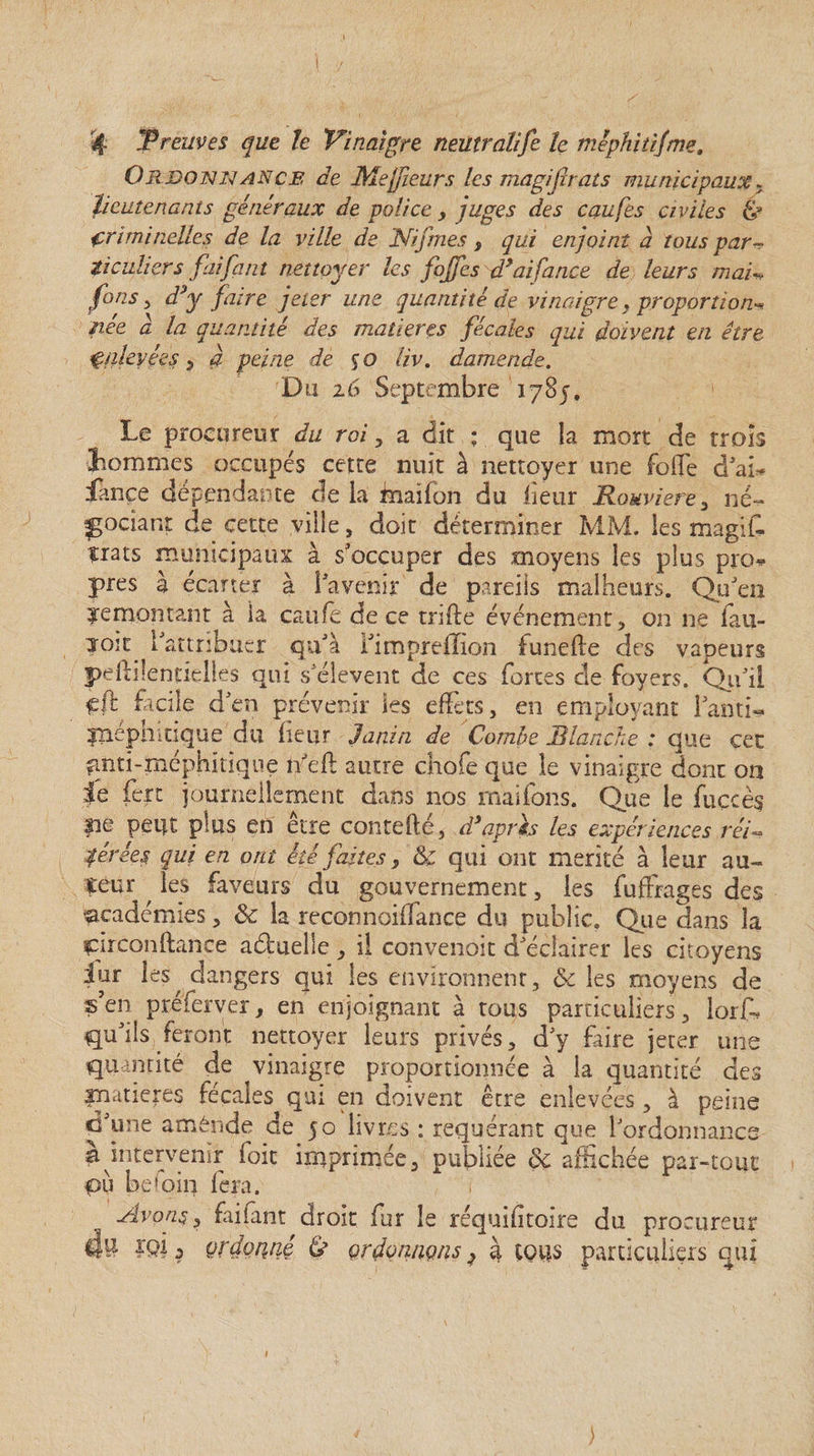 O R donna N ce de Mefleurs les magijbats municipaux. lieutenants généraux de police > juges des caufes civiles &amp; criminelles de la ville de 'Nif me s s qui enjoint a tous par¬ ticuliers faifaut nettoyer les fojfes d’aifance de leurs mai* fins , d*y faire jeter une quantité de vinaigre, proportion^ née à la quantité des matières fécales qui doivent en être çnkyées , à peine de %o liv. damende. Du z6 Septembre 1785. Le procureur du roi, a dit : que la mort de trois hommes occupés cette nuit à nettoyer une folle d'ai* Lance dépendante de la mai Ion du lieur Rouviere , né¬ gociant de cette ville, doit déterminer MM. les magiff ïrats municipaux à s'occuper des moyens les plus pro* près à écarter à 1 avenir de pareils malheurs. Qu'en ^remontant à ia caufe de ce trille événement, on ne fau- ?oit l'attribuer qu'à l'impreflion funefte des vapeurs pefiilenticlles qui s'élèvent de ces fortes de foyers. Qu'il fil facile d'en prévenir les effets, en employant l'anti- fïiéphidque du heur Janin de Combe Blanche : que cet fÆti-méphitiqtie n'ef autre chofe que le vinaigre donc on je fert journellement dans nos maifons. Que le fuccès pQ peut plus en être contefté, d’après les expériences réi¬ térées qui en ont été faites> 8c qui ont mérité à leur au- îeur ^ les faveurs du gouvernement, les fuffrages des académies, 8c la reconnoiffance du public. Que dans la pirconftance aéluelle, il convenoit d'éclairer les citoyens jur les dangers qui les environnent, &amp; les moyens de s’en préferver, en enjoignant à tous particuliers, lorff qu'ils feront nettoyer leurs privés, d'y faire jeter une quantité de vinaigre proportionnée à ia quantité des inatieres fécales qui en doivent être enlevées, à peine d'une aménde de 50 livres : requérant que l'ordonnance à intervenir foie imprimée, publiée de affichée par-tout pu befoi 11 fera. Avons, faifant droit fur le réquifitoire du procureur 4^ prdonné £> çrfonnçtis^ ù tous particuliers qui